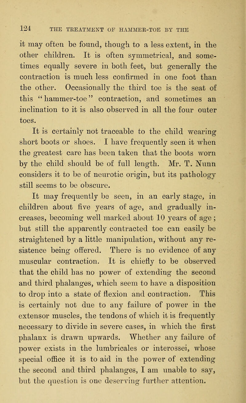 it may often be found, fchougli to a less extent, in the other cliildren. It is often symmetrical, and some- times equally severe in both feet, but generally the contraction is much less confirmed in one foot than the other. Occasionally the third toe is the seat of this hammer-toe contraction, and sometimes an inclination to it is also observed in all the four outer toes. It is certainly not traceable to the child wearing short boots or shoes. I have frequently seen it when the greatest care has been taken that the boots worn by the child should be of full length. Mr. T. Nunn considers it to be of neurotic origin, but its pathology still seems to be obscure. It may frequently be seen, in an early stage, in children about five years of age, and gradually in- creases, becoming well marked about 10 years of age; but still the apparently contracted toe can easily be straightened by a little manipulation, without any re- sistence being offered. There is no evidence of any muscular contraction. It is chiefly to be observed that the child has no power of extending the second and third phalanges, which seem to have a disposition to drojD into a state of flexion and contraction. This is certainly not due to any failure of power in the extensor muscles, the tendons of which it is frequently necessary to divide in severe cases, in which the first phalanx is drawn upwards. Whether any failure of power exists in the lumbricales or interossei, whose special ofiice it is to aid in the power of extending the second and third phalanges, I am imable to say, but the question is one deserving further attention.