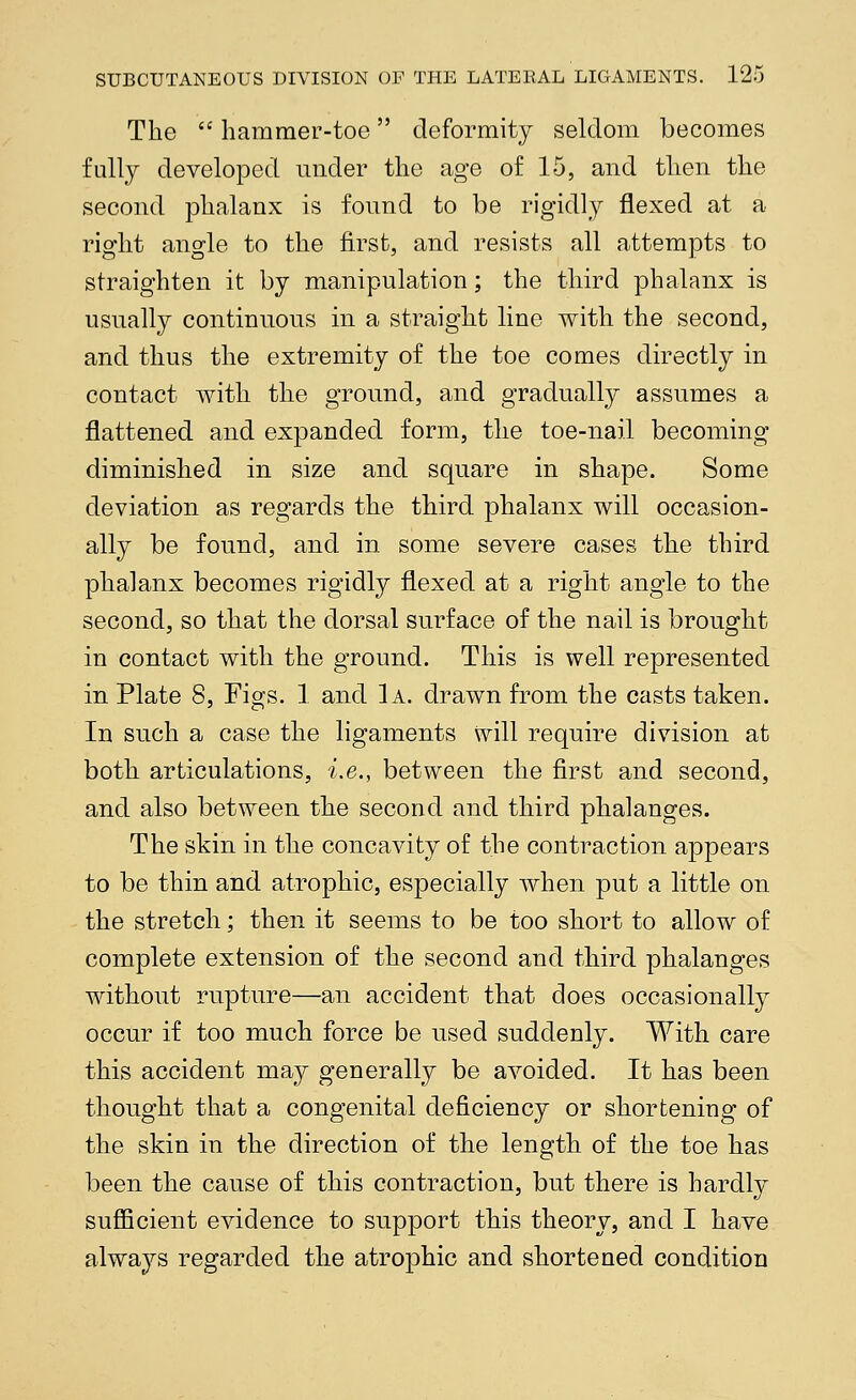 The  hammer-toe deformity seldom becomes fully developed under the age of 15, and then the second phalanx is found to be rigidly flexed at a right angle to the first, and resists all attempts to straighten it by manipulation; the third phalanx is usually continuous in a straight line with the second, and thus the extremity of the toe comes directly in contact with the ground, and gradually assumes a flattened and expanded form, the toe-nail becoming diminished in size and square in shape. Some deviation as regards the third phalanx will occasion- ally be found, and in some severe cases the third phalanx becomes rigidly flexed at a right angle to the second, so that the dorsal surface of the nail is brought in contact with the ground. This is well represented in Plate 8, Figs. 1 and 1a. drawn from the casts taken. In such a case the ligaments will require division at both articulations, i.e., between the first and second, and also between the second and third phalanges. The skin in the concavity of the contraction appears to be thin and atrophic, especially when put a little on the stretch; then it seems to be too short to allow of complete extension of the second and third phalanges without rupture—an accident that does occasionally occur if too much force be used suddenly. With care this accident may generally be avoided. It has been thought that a congenital deficiency or shortening of the skin in the direction of the length of the toe has been the cause of this contraction, but there is hardly sufficient evidence to support this theory, and I have always regarded the atrophic and shortened condition