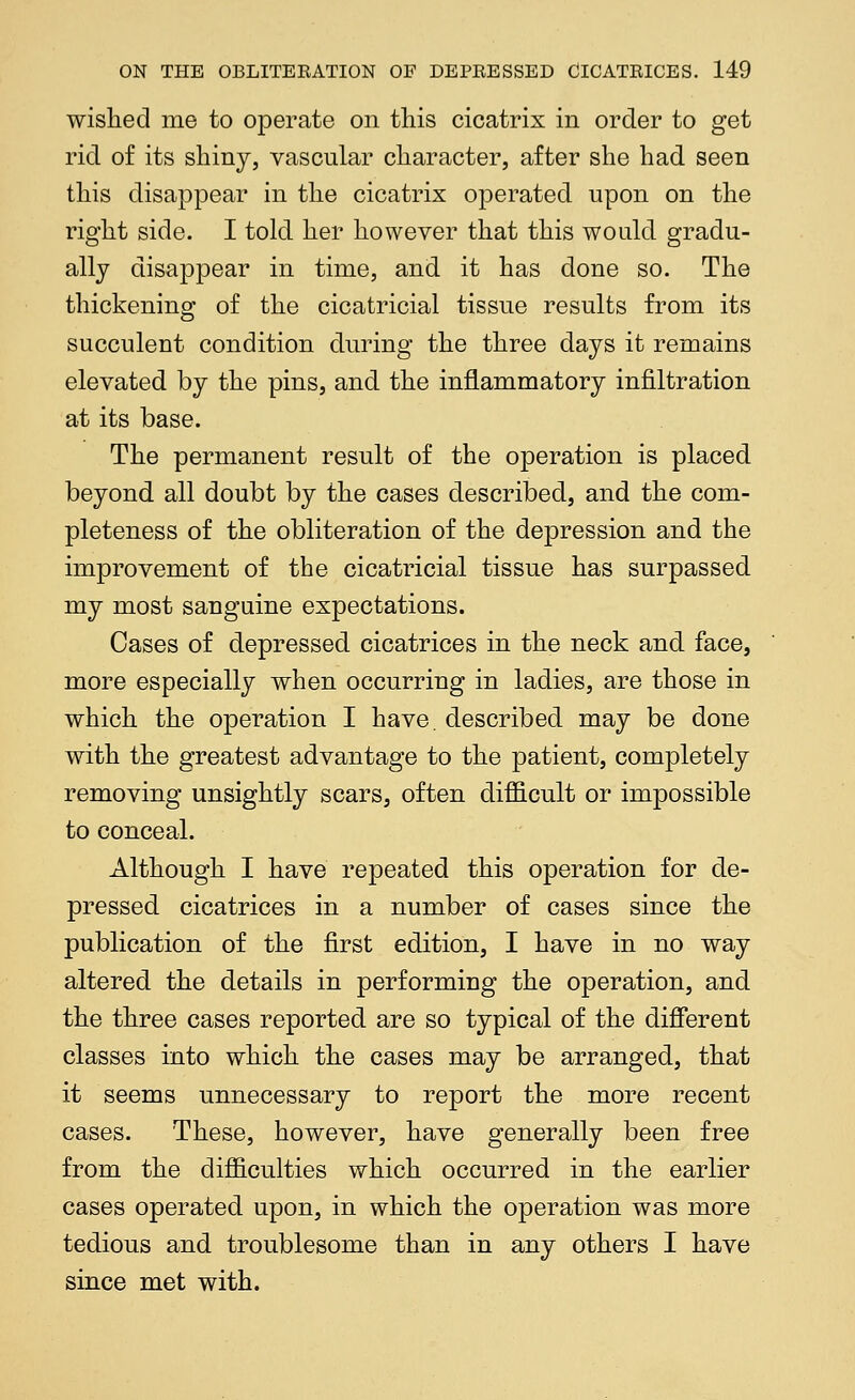 wished me to operate on this cicatrix in order to get rid of its shiny, vascular character, after she had seen this disappear in the cicatrix operated upon on the right side. I told her however that this would gradu- ally disappear in time, and it has done so. The thickening of the cicatricial tissue results from its succulent condition during the three days it remains elevated by the pins, and the inflammatory infiltration at its base. The permanent result of the operation is placed beyond all doubt by the cases described, and the com- pleteness of the obliteration of the depression and the improvement of the cicatricial tissue has surpassed my most sanguine expectations. Cases of depressed cicatrices in the neck and face, more especially when occurring in ladies, are those in which the operation I have, described may be done with the greatest advantage to the patient, completely removing unsightly scars, often difficult or impossible to conceal. Although I have repeated this operation for de- pressed cicatrices in a number of cases since the publication of the first edition, I have in no way altered the details in performing the operation, and the three cases reported are so typical of the difierent classes into which the cases may be arranged, that it seems unnecessary to report the more recent cases. These, however, have generally been free from the difficulties which occurred in the earlier cases operated upon, in which the operation was more tedious and troublesome than in any others I have since met with.