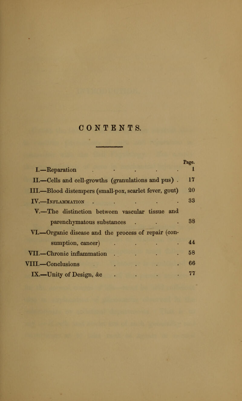 CONTENTS. fMMMV«MMMMMWy> Page. I.—Separation ... 1 II.—Cells and cell-growths (granulations and pus) . 17 III.—Blood distempers (small-pox, scarlet fever, gout) 20 IV.—Inflammation . . . . .33 V.—The distinction between vascular tissue and parenchymatous substances . . .38 VI.—Organic disease and the process of repair (con- sumption, cancer) . . . .44 VII.—Chronic inflammation . . . .58 VIII.—Conclusions . . . .66 IX.—Unity of Design, &c . . . .77