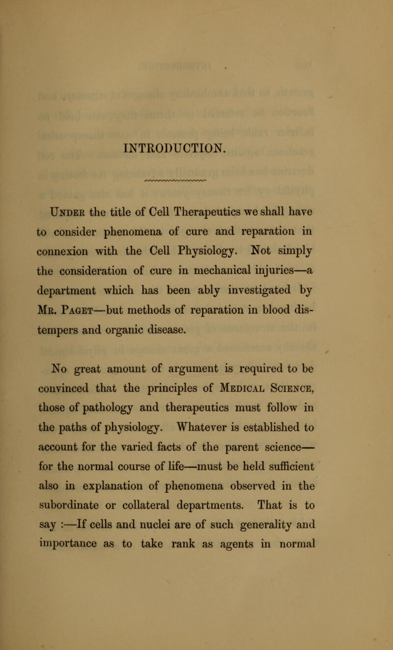 INTRODUCTION. Under the title of Cell Therapeutics we shall have to consider phenomena of cure and reparation in connexion with the Cell Physiology. Not simply the consideration of cure in mechanical injuries—a department which has been ably investigated by Mr. Paget—but methods of reparation in blood dis- tempers and organic disease. No great amount of argument is required to be convinced that the principles of Medical Science, those of pathology and therapeutics must follow in the paths of physiology. Whatever is established to account for the varied facts of the parent science— for the normal course of life—must be held sufficient also in explanation of phenomena observed in the subordinate or collateral departments. That is to say :—If cells and nuclei are of such generality and importance as to take rank as agents in normal