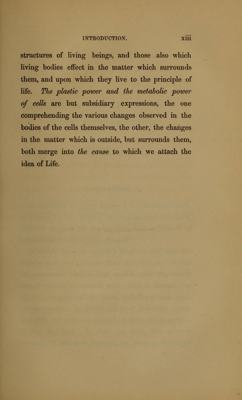 structures of living beings, and those also which living bodies effect in the matter which surrounds them, and upon which they live to the principle of life. The plastic power and the metabolic power of cells are but subsidiary expressions, the one comprehending the various changes observed in the bodies of the cells themselves, the other, the changes in the matter which is outside, but surrounds them, both merge into the cause to which we attach the idea of Life.