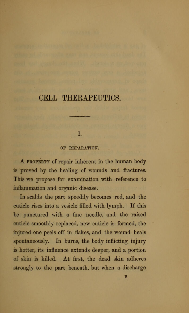 CELL THERAPEUTICS. i. OF REPARATION. A property of repair inherent in the human body is proved by the healing of wounds and fractures. This we propose for examination with reference to inflammation and organic disease. In scalds the part speedily becomes red, and the cuticle rises into a vesicle filled with lymph. If this be punctured with a fine needle, and the raised cuticle smoothly replaced, new cuticle is formed, the injured one peels off in flakes, and the wound heals spontaneously. In burns, the body inflicting injury is hotter, its influence extends deeper, and a portion of skin is killed. At first, the dead skin adheres strongly to the part beneath, but when a discharge B