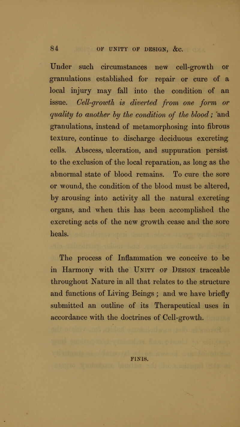 Under such circumstances new cell-growth or granulations established for repair or cure of a local injury may fall into the condition of an issue. Cell-growth is diverted from one form or quality to another by the condition of the blood; 'and granulations, instead of metamorphosing into fibrous texture, continue to discharge deciduous excreting cells. Abscess, ulceration, and suppuration persist to the exclusion of the local reparation, as long as the abnormal state of blood remains. To cure the sore or wound, the condition of the blood must be altered, by arousing into activity all the natural excreting organs, and when this has been accomplished the excreting acts of the new growth cease and the sore heals. The process of Inflammation we conceive to be in Harmony with the Unity of Design traceable throughout Nature in all that relates to the structure and functions of Living Beings ; and we have briefly submitted an outline of its Therapeutical uses in accordance with the doctrines of Cell-growth. finis.