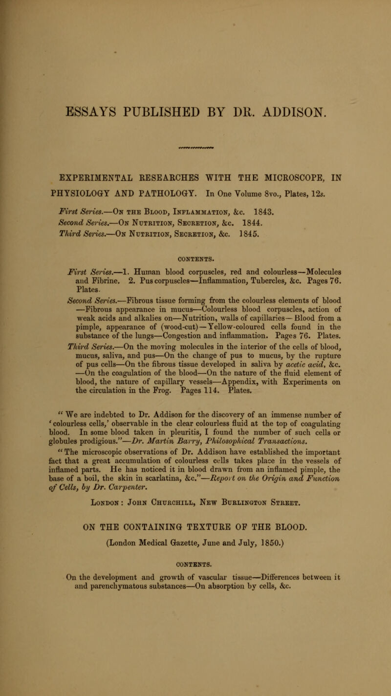 ESSAYS PUBLISHED BY DR. ADDISON. EXPERIMENTAL RESEARCHES WITH THE MICROSCOPE, IN PHYSIOLOGY AND PATHOLOGY. In One Volume 8vo., Plates, 12s. First Series.—On the Blood, Inflammation, &c. 1843. Second Series.—On Nutrition, Secretion, &c. 1844. Third Series.—On Nutrition, Secretion, &c. 1845. contents. First Series.—1. Human blood corpuscles, red and colourless—Molecules and Fibrine. 2. Pus corpuscles—Inflammation, Tubercles, &c. Pages 76. Plates. Second Series.—Fibrous tissue forming from the colourless elements of blood —Fibrous appearance in mucus—Colourless blood corpuscles, action of weak acids and alkalies on—Nutrition, walls of capillaries—Blood from a pimple, appearance of (wood-cut) — Yellow-coloured cells found in the substance of the lungs—Congestion and inflammation. Pages 76. Plates. Third Series.—On the moving molecules in the interior of the cells of blood, mucus, saliva, and pus—On the change of pus to mucus, by the rupture of pus cells—On the fibrous tissue developed in saliva by acetic acid, &c. —On the coagulation of the blood—On the nature of the fluid element of blood, the nature of capillary vessels—Appendix, with Experiments on the circulation in the Frog. Pages 114. Plates.  We are indebted to Dr. Addison for the discovery of an immense number of 'colourless cells,' observable in the clear colourless fluid at the top of coagulating blood. In some blood taken in pleuritis, I found the number of such cells or globules prodigious.—Dr. Martin Barry, Philosophical Transactions.  The microscopic observations of Dr. Addison have established the important fact that a great accumulation of colourless cells takes place in the vessels of inflamed parts. He has noticed it in blood drawn from an inflamed pimple, the base of a boil, the skin in scarlatina, &c.—Report on the Origin and Function of Cells, by Dr. Carpenter. London : John Churchill, New Burlington Street. ON THE CONTAINING TEXTURE OF THE BLOOD. (London Medical Gazette, June and July, 1850.) CONTENTS. On the development and growth of vascular tissue—Differences between it and parenchymatous substances—On absorption by cells, &c.