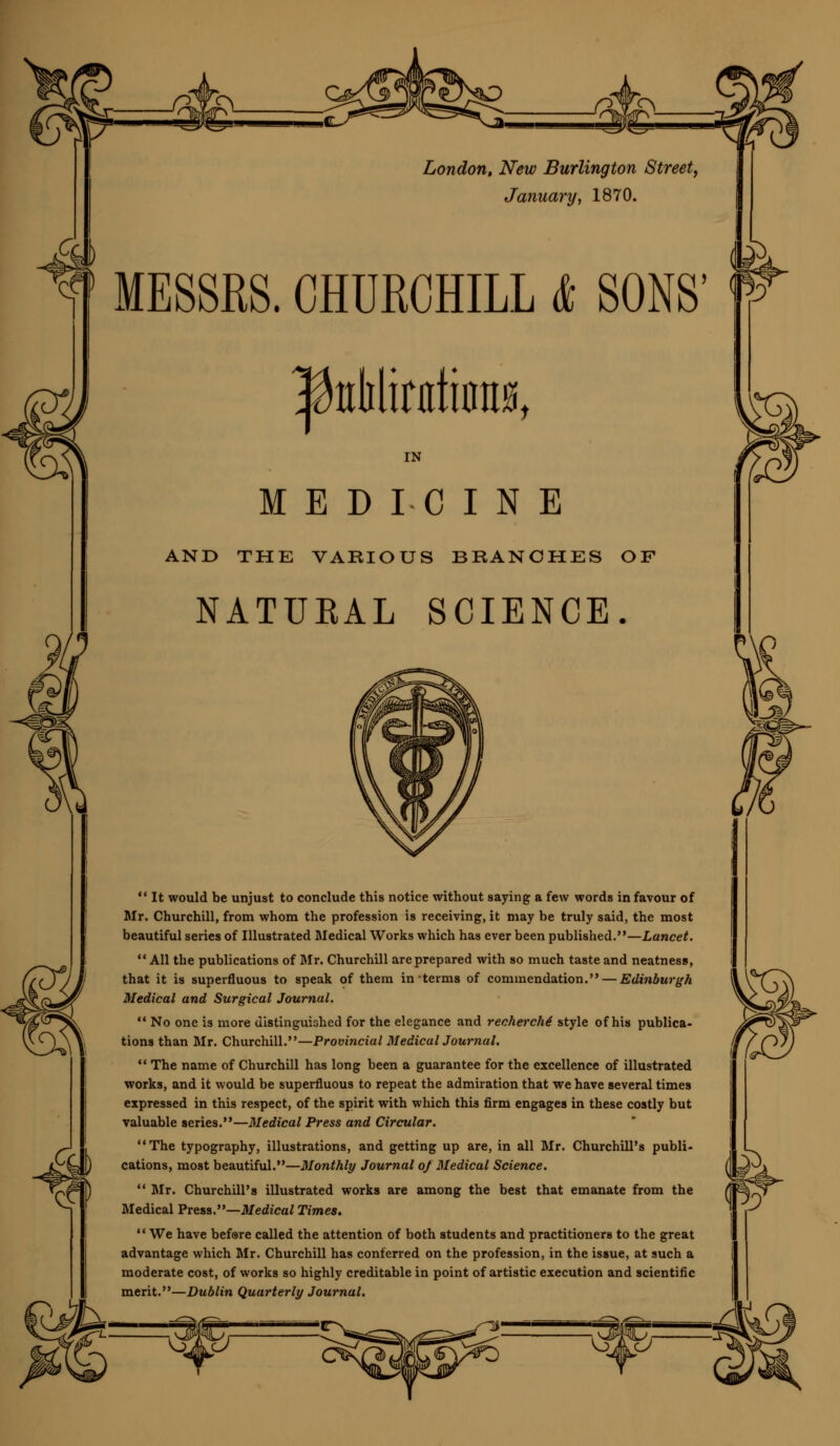 London, New Burlington Street, January, 1870. f MESSRS. CHURCHILL & SONS' |teMinttitnt0t IN MEDICINE AND THE VARIOUS BRANCHES OF NATUKAL SCIENCE. *' It would be unjust to conclude this notice without saying a few words in favour of Mr. Churchill, from whom the profession is receiving, it may be truly said, the most beautiful series of Illustrated Medical Works which has ever been published.—Lancet.  All the publications of Mr. Churchill are prepared with so much taste and neatness, that it is superfluous to speak of them in terms of commendation. — Edinburgh Medical and Surgical Journal.  No one is more distinguished for the elegance and recherche' style of his publica- tions than Mr. Churchill.—Provincial Medical Journal.  The name of Churchill has long been a guarantee for the excellence of illustrated works, and it would be superfluous to repeat the admiration that we have several times expressed in this respect, of the spirit with which this firm engages in these costly but valuable series.—Medical Press and Circular. The typography, illustrations, and getting up are, in all Mr. Churchill's publi- cations, most beautiful.—Monthly Journal of Medical Science.  Mr. Churchill's illustrated works are among the best that emanate from the Medical Press.—Medical Times. We have before called the attention of both students and practitioners to the great advantage which Mr. Churchill has conferred on the profession, in the issue, at such a moderate cost, of works so highly creditable in point of artistic execution and scientific merit.—Dublin Quarterly Journal.