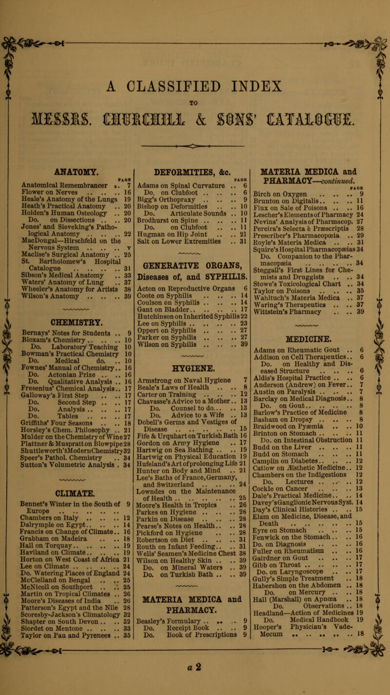 A A CLASSIFIED INDEX TO missis, otmhijl & s@ns' eatamcti. a ■<>■ » ANATOMY. PAGE Anatomical Remembrancer •. 7 Flower on Nerves 16 Heale's Anatomy of the Lungs 19 Heath's Practical Anatomy .. 20 Holden's Human Osteology .. 20 Do. on Dissections .. .. 20 Jones' and Sieveking's Patho- logical Anatomy 22 MacDougal—Hirschfeld on the Nervous System v Maclise's Surgical Anatomy .. 25 St. Bartholomew's Hospital Catalogue 31 Sibson's Medical Anatomy .. 33 Waters' Anatomy of Lung .. 37 Wheeler's Anatomy for Artists 38 Wilson's Anatomy 39 CHEMISTRY. Bernays' Notes for Students .. 9 Bloxam's Chemistry 10 Do. Laboratory Teaching 10 Bowman's Practical Chemistry 10 Do. Medical do. ..10 Fownes' Manual of Chemistry.. 16 Do. Actonian Prize .. ..16 Do. Qualitative Analysis .. 16 Fresenius' Chemical Analysis.. 17 Galloway's First Step .. ..17 Do. Second Step .. ..17 Do. Analysis 17 Do. Tables 17 Griffiths'Four Seasons .. ..18 Horsley's Chem. Philosophy .. 21 Mulder on the Chemistry of Wine 27 Plattner & Muspratton Blowpipe28 Shuttleworth'sModernChemistry32 Speer's Pathol. Chemistry .. 34 Sutton's Volumetric Analysis . 34 CLIMATE. Bennet's Winter in the South of 9 Europe Chambers on Italy 12 Dalrymple on Egypt 14 Francis on Change of Climate.. 16 Grabham on Madeira .. .. 18 Hall on Torquay 19 Haviland on Climate 19 Horton on West Coast of Africa 21 Lee on Climate 24 Do. Watering Places of England 24 McClelland on Bengal .. .. 25 McNicoll on Southport .. .'. 25 Martin on Tropical Climates .. 26 Moore's Diseases of India .. 26 Patterson's Egypt and the Nile 28 Scoresby-Jackson's Climatology 32 Shapter on South Devon .. .. 32 Siordet on Mentone 33 Taylor on Pau and Pyrenees .. 35 DEFORMITIES, &c. PAGE Adams on Spinal Curvature .. 6 Do. on Clubfoot 6 Bigg's Orthopraxy 9 Bishop on Deformities .. ..10 Do. Articulate Sounds .. 10 Brodhurst on Spine 11 Do. on Clubfoot .. ..11 Hugman on Hip Joint .. .. 21 Salt on Lower Extremities ..31 GENERATIVE ORGANS, Diseases of, and SYPHILIS. Acton on Reproductive Organs 6 Coote on Syphilis 14 Coulson on Syphilis 14 Gant on Bladder 17 Hutchinson on Inherited Syphilis 22 Lee on Syphilis 23 Oppert on Syphilis 27 Parker on Syphilis 27 Wilson on Syphilis 39 HYGIENE. Armstrong on Naval Hygiene 7 Beale's Laws of Health .. .. 8 Carter on Training 12 Chavasse's Advice to a Mother.. 13 Do. Counsel to do 13 Do. Advice to a Wife .. 13 Dobell's Germs and Vestiges of Fife &Urquhart on Turkish Bath 16 Gordon on Army Hygiene .. 17 Hartwig on Sea Bathing .. ..19 Hartwigon Physical Education 19 Hufeland's Art of prolonging Life 21 Hunter on Body and Mind ..21 Lee's Baths of France, Germany, and Switzerland 24 Lowndes on the Maintenance of Health 25 Moore's Health in Tropics .. 26 Parkes on Hygiene 28 Parkin on Disease 28 Pearse's Notes on Health.. .. 28 Pickford on Hygiene .. .. 28 Robertson on Diet 31 Routh on Infant Feeding.. .. 31 Wells' Seamen's Medicine Chest 38 Wilson on Healthy Skin .. .. 39 Do. on Mineral Waters .. 39 Do. on Turkish Bath .. .. 39 MATERIA MEDICA and PHARMACY. Beasley's Formulary .. .. . 9 Do. Receipt Book .. .. 9 Do. Book of Prescriptions 9 MATERIA MEDICA and PHARMACY—continued. PAGE Birch on Oxygen 9 Brunton on Digitalis 11 Flux on Sale of Poisons .. ..16 Lescher's Elements of Pharmacy 24 Nevins' Analysis of Pharmacop. 27 Pereira's Selecta e Praescriptis 28 Prescriber's Pharmacopoeia .. 29 Royle's Materia Medica .. .. 31 Squire's Hospital Pharmacopeias 34 Do. Companion to the Phar- macopeia 34 Steggall's First Lines for Che- mists and Druggists .. .. 34 Stowe's Toxicological Chart .. 34 Taylor on Poisons 35 Wahltuch's Materia Medica .. 37 Waring's Therapeutics .. .. 37 Wittstein's Pharmacy ., .. 39 MEDICINE. Adams on Rheumatic Gout .. 6 Addison on Cell Therapeutics.. 6 Do. on Healthy and Dis- eased Structure 6 Aldis's Hospital Practice .. .. 6 Anderson (Andrew) on Fever.. 7 Austin on Paralysis 7 Barclay on Medical Diagnosis.. 8 Do. on Gout 8 Barlow's Practice of Medicine 8 Basham on Dropsy 8 Braidwoodon Pyaemia .. ..10 Brinton on Stomach 11 Do. on Intestinal Obstruction 11 Budd on the Liver 11 Budd on Stomach 11 Camplin on Diabetes 12 Catlow on Esthetic Medicine.. 12 Chambers on the Indigestions 12 Do. Lectures 12 Cockle on Cancer 13 Dale's Practical Medicine.. .. 14 Davey'sGanglionicNervousSyst. 14 Day's Clinical Histories .. .. 15 Elam on Medicine, Disease, and Death 15 Eyre on Stomach 15 Fenwick on the Stomach .. .. 16 Do. on Diagnosis 16 Fuller on Rheumatism .. ..16 Gairdner on Gout 17 Gibbon Throat 17 Do. on Laryngoscope .. ..17 Gully's Simple Treatment .. 18 Habershon on the Abdomen .. 18 Do. on Mercury .. ..18 Hall (Marshall) on Apncea .. 18 Do. Observations .. 18 Headland—Action of Medicines 19 Do. Medical Handbook 19 Hooper's Physician's Vade- Mecum .. ..18 -y&— * a2