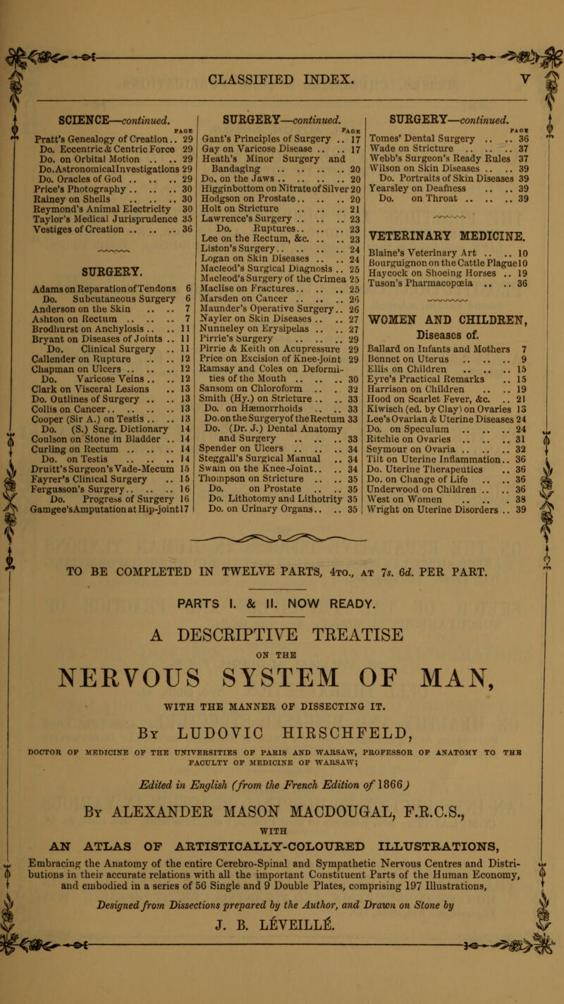 -©*- .^e^^^y- CLASSIFIED INDEX. SCIENCE—continued. PAGE Pratt's Genealogy of Creation.. 29 Do. Eccentric & Centric Force 29 Do. on Orbital Motion .. .. 29 Do.Astronomicallnvestigations 29 Do. Oracles of God 29 Price's Photography 30 Rainey on Shells 30 Reymond's Animal Electricity 30 Taylor's Medical Jurisprudence 35 Vestiges of Creation 36 SURGERY. Adams on Reparation of Tendons 6 Do. Subcutaneous Surgery 6 Anderson on the Skin .. .. 7 Ashton on Rectum 7 Brodhurst on Anchylosis .. .. 11 Bryant on Diseases of Joints .. 11 Do. Clinical Surgery .. 11 Callender on Rupture .. ..12 Chapman on Ulcers 12 Do. Varicose Veins .. .. 12 Clark on Visceral Lesions .. 13 Do. Outlines of Surgery .. .. 13 Collis on Cancer 13 Cooper (Sir A.) on Testis .. .. 13 Do. (S.) Surg. Dictionary 14 Coulson on Stone in Bladder .. 14 Curling on Rectum 14 Do. on Testis 14 Druitt's Surgeon's Vade-Mecum 15 Fayrer's Clinical Surgery .. 15 Fergusson's Surgery 16 Do. Progress of Surgery 16 Gamgee'sAmputation at Hip-jointl7 SURGERY—continued. pACK Gant's Principles of Surgery .. 17 Gay on Varicose Disease .. .. 17 Heath's Minor Surgery and Bandaging 20 Do. on the Jaws 20 Higginbottom on Nitrate of Silver 20 Hodgson on Prostate 20 Holt on Stricture 21 Lawrence's Surgery 23 Do. Ruptures 23 Lee on the Rectum, &c 23 Liston's Surgery 24 Logan on Skin Diseases .. .. 24 Macleod's Surgical Diagnosis .. 25 Macleod's Surgery of the Crimea 25 Maclise on Fractures 25 Marsden on Cancer 20 Maunder's Operative Surgery.. 26 Nayler on Skin Diseases .. .. 27 Nunneley on Erysipelas .. .. 27 Pirrie's Surgery 29 Pirrie <fc Keith on Acupressure 29 Price on Excision of Knee-joint 29 Ramsay and Coles on Deformi- ties of the Mouth 30 Sansom on Chloroform .. .32 Smith (Hy.) on Stricture .. ..33 Do. on Haemorrhoids .. .. 33 Do. on the Surgery of the Rectum 33 Do. (Dr. J.) Dental Anatomy and Surgery 33 Spender on Ulcers 34 Steggall's Surgical Manual .. 34 Swain on the Knee-Joint.. .. 34 Thompson on Stricture .. ..35 Do. on Prostate .. .. 35 Do. Lithotomy and Lithotrity 35 Do. on Urinary Organs.. .. 35 SURGERY—continued. PAOt Tomes' Dental Surgery .. .. 36 Wade on Stricture 37 Webb's Surgeon's Ready Rules 37 Wilson on Skin Diseases .. .. 39 Do. Portraits of Skin Diseases 39 Yearsley on Deafness .. .. 39 Do. on Throat 39 VETERINARY MEDICINE. Blaine's Veterinary Art .. ..10 Bourguignon on the Cattle Plague 10 Haycock on Shoeing Horses .. 19 Tuson's Pharmacopoeia .. .. 36 WOMEN AND CHILDREN, Diseases of. Ballard on Infants and Mothers 7 Bennet on Uterus 9 Ellis on Children 15 Eyre's Practical Remarks .. 15 Harrison on Children .. .. 19 Hood on Scarlet Fever, <fec. .. 21 Kiwisch (ed. by Clayl on Ovaries 13 Lee's Ovarian & Uterine Diseases 24 Do. on Speculum 24 Ritchie on Ovaries 31 Seymour on Ovaria 32 Tilt on Uterine Inflammation.. 36 Do. Uterine Therapeutics .. 36 Do. on Change of Life .. .. 36 Underwood on Children .. .. 36 West on Women 38 Wright on Uterine Disorders .. 39 TO BE COMPLETED IN TWELVE PARTS, 4to., at 7s. 6d. PER PART. PARTS I. & II. NOW READY. A DESCRIPTIVE TREATISE ON THE NERVOUS SYSTEM OF MAN, WITH THE MANNER OF DISSECTING IT. By LUDOVIC HIRSCHFELD, DOCTOR OF MEDICINE OF THE UNIVERSITIES OF PARIS AND WARSAW, PROFESSOR OF ANATOMY TO THH FACULTY OF MEDICINE OF WARSAW? Edited in English (from the French Edition of 1866J By ALEXANDER MASON MACDOUGAL, F.R.C.S., WITH AN ATLAS OF ARTISTICALLY-COLOURED ILLUSTRATIONS, Embracing the Anatomy of the entire Cerebro-Spinal and Sympathetic Nervous Centres and Distri- butions in their accurate relations with all the important Constituent Parts of the Human Economy, and embodied in a series of 56 Single and 9 Double Plates, comprising 197 Illustrations, Designed from Dissections prepared by the Author, and Drawn on Stone by J. B. LEVEILLE\ -4fH~~+*r k J<3-