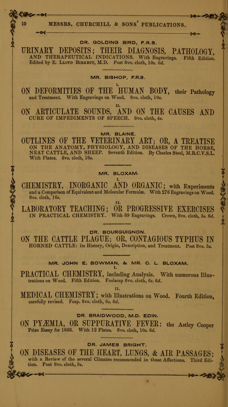 —e* _ J^ 10 MESSRS. CHURCHILL & SONS' PUBLICATIONS. —©* JO >■ DR. GOLDING BIRD, F.R.S. URINARY DEPOSITS; THEIR DIAGNOSIS, PATHOLOGY, AND THERAPEUTICAL INDICATIONS. With Engravings. Fifth Edition. Edited by E. Lloyd Birkett, M.D. Post 8vo. cloth, 10s. 6d. MR. BISHOP, F.R.S. ON DEFORMITIES OF THE HUMAN BODY, their Pathology and Treatment. With Engravings on Wood. 8vo. cloth, 10s. ON ARTICULATE SOUNDS, AND ON THE CAUSES AND CURE OF IMPEDIMENTS OF SPEECH. 8vo. cloth, 4s. MR. BLAINE. OUTLINES OF THE VETERINARY ART; OR, A TREATISE ON THE ANATOMY. PHYSIOLOGY, AND DISEASES OF THE HORSE, NEAT CATTLE, AND SHEEP. Seventh Edition. By Charles Steel, M.R.C.V.S.L. With Plates. 8vo. cloth, 18s. MR. BLOXAM. CHEMISTRY, INORGANIC AND ORGANIC; with Experiments and a Comparison of Equivalent and Molecular Formulae. With 276 Engravings on Wood. &> 8vo. cloth, 16s. j^ LABORATORY TEACHING; OR PROGRESSIYE EXERCISES 1 i IN PRACTICAL CHEMISTRY. With 89 Engravings. Crown, 8vo. cloth, 5s. Sd ? DR. BOURGUIGNON. ON THE CATTLE PLAGUE; OR, CONTAGIOUS TYPHUS IN HORNED CATTLE: its History, Origin, Description, and Treatment. Post 8vo. 5s. MR. JOHN E. BOWMAN, &, MR. C. L. BLOXAM. I. PRACTICAL CHEMISTRY, including Analysis. With numerous Illus- trations on Wood. Fifth Edition. Foolscap 8vo. cloth, 6s. 6d. II. MEDICAL CHEMISTRY; with Illustrations on Wood. Fourth Edition, carefully revised. Fcap. 8vo. cloth, 6s. 6d. DR. BRAIDWOOD, M.D. EDIN. ON PYEMIA, OR SUPPURATIVE FEVER: the Astley Cooper Prize Essay for 1868. With 12 Plates. 8vo. cloth, 10s. 6d. DR. JAMES BRIGHT. ON DISEASES OF THE HEART, LUNGS, & AIR PASSAGES; with a Review of the several Climates recommended in these Affections. Third Edi- tion. Post 8vo. cloth, 9s. V —©* *©—