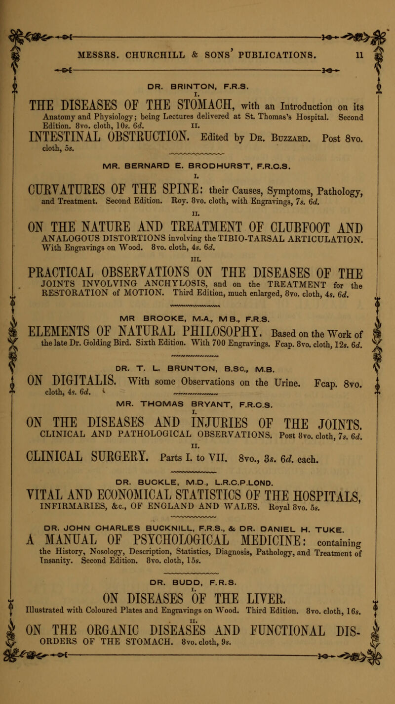 - C>£ 30 » DR. BRINTON, F.R.S. THE DISEASES OF THE STOMACH, with an Introduction on its Anatomy and Physiology; being Lectures delivered at St. Thomas's Hospital. Second Edition. 8vo. cloth, 10s. 6d. ii. INTESTINAL OBSTRUCTION. Edited by Db. Buzzard. Post 8vo. cloth, 5s. MR. BERNARD E. BRODHURST, F.R.C.S. I. CUBYATUEES OF THE SPINE: their Causes, Symptoms, Pathology, and Treatment. Second Edition. Roy. 8vo. cloth, with Engravings, 7s. 6d. ii. ON THE NATUEE AND TEEATMENT OF CLUBFOOT AND ANALOGOUS DISTORTIONS involving the TIBIO-TARSAL ARTICULATION. With Engravings on Wood. 8vo. cloth, 4s. 6d. in. PEACTICAL OBSERVATIONS ON THE DISEASES OF THE JOINTS INVOLVING ANCHYLOSIS, and on the TREATMENT for the RESTORATION of MOTION. Third Edition, much enlarged, 8vo. cloth, 4s. 6d. WVW% WW WWW WWW* i ^ MR BROOKE, M.A., M B., F.R.S. ELEMENTS OF NATURAL PHILOSOPHY. Based on the Work of the late Dr. Golding Bird. Sixth Edition. With 700 Engravings. Fcap. 8vo. cloth, 12s. 6d. \ DR. T. L. BRUNTON, B.SC, M.B. ON DIGITALIS. With some Observations on the Urine. Fcap. 8vo. cloth, 4 s. 6d. * . MR. THOMAS BRYANT, F.R.C.S. I. ON THE DISEASES AND INJUEIES OF THE JOINTS CLINICAL AND PATHOLOGICAL OBSERVATIONS. Post 8vo. cloth, 7s. 6d. ii. CLINICAL SUEGEBY. Parts I. to VII. 8vo., 3s. Gd. each. DR. BUCKLE, M.D., L.R.C.P.LOND. VITAL AND ECONOMICAL STATISTICS OF THE HOSPITALS INFIRMARIES, &c, OF ENGLAND AND WALES. Royal 8vo. 5s. DR. JOHN CHARLES BUCKNILL, F.R.S., &, DR. DANIEL H TUKE A MANUAL OF PSYCHOLOGICAL MEDICINE: containing the History, Nosology, Description, Statistics, Diagnosis, Pathology, and Treatment of Insanity. Second Edition. 8vo. cloth, 15s. DR. BUDD, F.R.S. ON DISEASES OF THE LITER. „ Illustrated with Coloured Plates and Engravings on Wood. Third Edition. 8vo. cloth, 16s. ^ ON THE OEGANIC DISEASES AND FUNCTIONAL dis- orders OF THE STOMACH. 8vo. cloth, 9s.