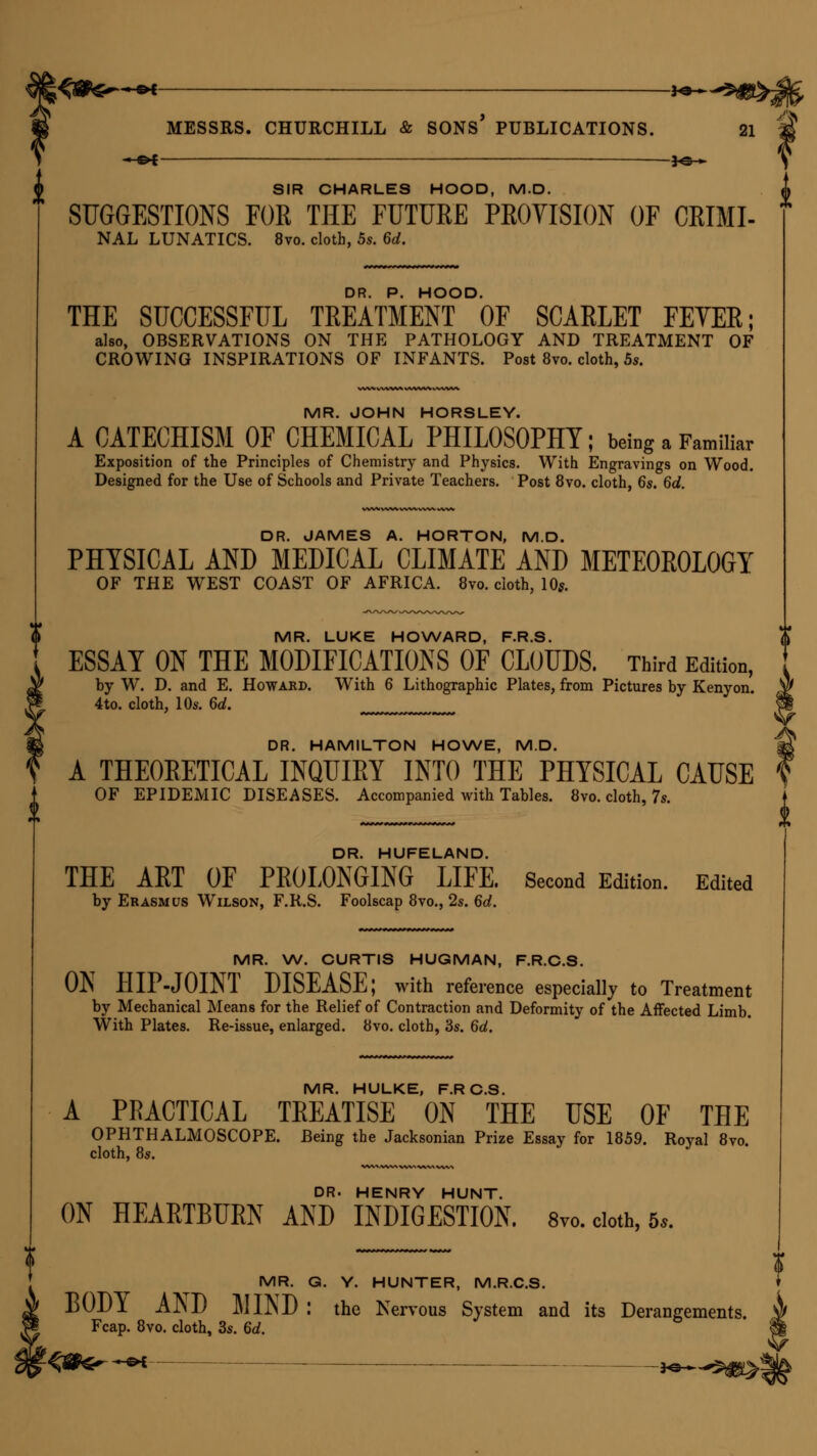 J —©* 30 » SIR CHARLES HOOD, M.D. SUGGESTIONS FOR THE FUTURE PROVISION OF CRIMI- NAL LUNATICS. 8vo. cloth, 5s. 6d. DR. P. HOOD. THE SUCCESSFUL TREATMENT OF SCARLET FETER; also, OBSERVATIONS ON THE PATHOLOGY AND TREATMENT OF CROWING INSPIRATIONS OF INFANTS. Post 8vo. cloth, 5s. MR. JOHN HORSLEY. A CATECHISM OF CHEMICAL PHILOSOPHY; befog a Familiar Exposition of the Principles of Chemistry and Physics. With Engravings on Wood. Designed for the Use of Schools and Private Teachers. Post 8vo. cloth, 6s. 6d. DR. JAMES A. HORTON, M.D. PHYSICAL AND MEDICAL CLIMATE AND METEOROLOGY OF THE WEST COAST OF AFRICA. 8vo. cloth, 10*. MR. LUKE HOWARD, F.R.S. ESSAY ON THE MODIFICATIONS OF CLOUDS. Third Edition, by W. D. and E. Howard. With 6 Lithographic Plates, from Pictures by Kenyon. 4to. cloth, 10s. 6d. DR. HAMILTON HOWE, M.D. A THEORETICAL INQUIRY INTO THE PHYSICAL CAUSE OF EPIDEMIC DISEASES. Accompanied with Tables. 8vo. cloth, 7s. DR. HUFELAND. THE ART OF PROLONGING LIFE. Second Edition. Edited by Erasmus Wilson, F.R.S. Foolscap 8vo., 2s. 6d. MR. W. CURTIS HUGMAN, F.R.C.S. ON HIP-JOINT DISEASE; with reference especially to Treatment by Mechanical Means for the Relief of Contraction and Deformity of the Affected Limb. With Plates. Re-issue, enlarged. 8vo. cloth, 3s. 6d. MR HULKE F R C S A PRACTICAL TREATISE ON THE USE OF THE OPHTHALMOSCOPE. Being the Jacksonian Prize Essay for 1859. Royal 8vo. cloth, 8s. DR. HENRY HUNT. ON HEARTBURN AND INDIGESTION. 8vo. cloth, 5*. MR. G. Y. HUNTER, M.R.C.S. 1)01)1 AJND ]\IIrsD : the Nervous System and its Derangements. Fcap. 8vo. cloth, 3s. 6d. ?