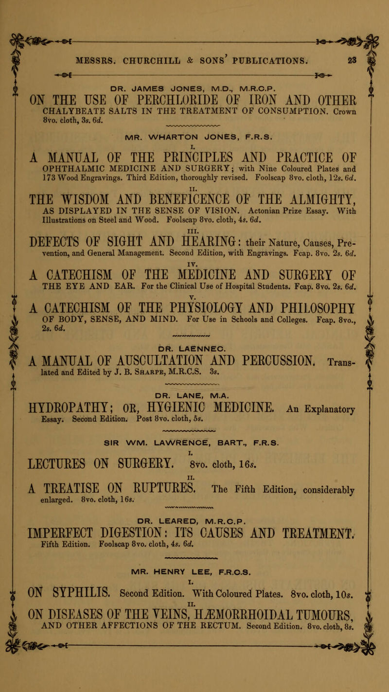 DR. JAMES JONES, M.D., M.R.C.P. ON THE USE OF PERCHLORIDE OF IRON AND OTHER CHALYBEATE SALTS IN THE TREATMENT OF CONSUMPTION. Crown 8vo. cloth, 3s. 6d. MR. WHARTON JONES, F.R.S. A MANUAL OF THE PRINCIPLES AND PRACTICE OF OPHTHALMIC MEDICINE AND SURGERY; with Nine Coloured Plates and 173 Wood Engravings. Third Edition, thoroughly revised. Foolscap 8vo. cloth, 12s. 6d. THE WISDOM AND BENEFicENCE OF THE ALMIGHTY, AS DISPLAYED IN THE SENSE OF VISION. Actonian Prize Essay. With Illustrations on Steel and Wood. Foolscap 8vo. cloth, 4s. 6d. in. DEFECTS OF SIGHT AND HEARING: their Nature, Causes, Pre- vention, and General Management. Second Edition, with Engravings. Fcap. 8vo. 2s. 6d. IV. A CATECHISM OF THE MEDICINE AND SURGERY OF THE EYE AND EAR. For the Clinical Use of Hospital Students. Fcap. 8vo. 2s. 6d. A CATECHISM OF THE PHYSIOLOGY AND PHILOSOPHY OF BODY, SENSE, AND MIND. For Use in Schools and Colleges. Fcap. 8vo., 2s. 6d. DR. LAENNEC. A MANUAL OF AUSCULTATION AND PERCUSSION. Trans- lated and Edited by J. B. Sharpe, M.R.C.S. 3s. DR. LANE, M.A. HYDROPATHY; OK, HYGIENIC MEDICINE. An Explanatory Essay. Second Edition. Post 8vo. cloth, 5s. SIR WM. LAWRENCE, BART., F.R.S. LECTUBES ON SUKGEKY. 8vo. cloth, Us. A TREATISE ON RUPTURES. The Fifth Edition, considerably enlarged. 8vo. cloth, 16s. DR. LEARED, M.R.C.P. IMPERFECT DIGESTION: ITS CAUSES AND TREATMENT. Fifth Edition. Foolscap 8vo. cloth, 4s. 6d. MR. HENRY LEE, F.R.C.S. I. ON SYPHILIS. Second Edition. With Coloured Plates. 8vo. cloth, 10s. ji ON DISEASES OF THE VEINsiH^MORRHOIDALTUMOURS AND OTHER AFFECTIONS OF THE RECTUM. Second Edition. 8vo. cloth, 8s'.