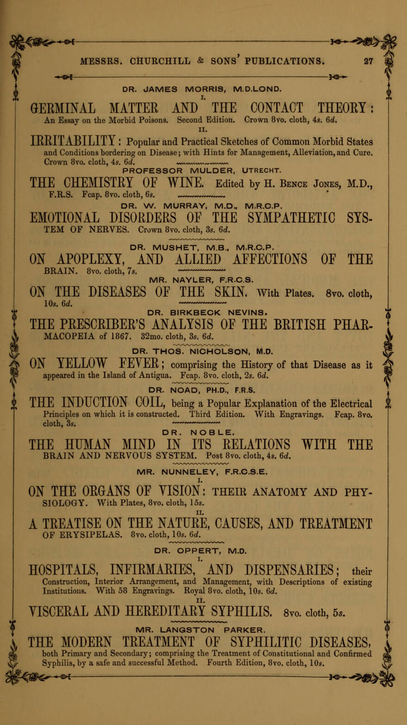 DR. JAMES MORRIS, M.D.LOND. GERMINAL MATTER AND'' THE CONTACT THEORY: An Essay on the Morbid Poisons. Second Edition. Crown 8vo. cloth, 4s. 6d. ii. IRRITABILITY : Popular and Practical Sketches of Common Morbid States and Conditions bordering on Disease; with Hints for Management, Alleviation, and Cure. Crown 8vo. cloth, 4s. 6d. ~~ PROFESSOR MULDER, UTRECHT. THE CHEMISTRY OF WINE. Edited by H. Bence Jones, M.D., F.R.S. Fcap. 8vo. cloth, 6s. DR. W. MURRAY, M.D., M.R.C.P. EMOTIONAL DISORDERS OF THE SYMPATHETIC SYS- TEM OF NERVES. Crown 8vo. cloth, 3s. 6d. DR. MUSHET, M.B., M.R.C.P. ON APOPLEXY, AND ALLIED AFFECTIONS OF THE BRAIN. 8vo. cloth, 7s. MR. NAYLER, F.R.C.S. ON THE DISEASES OF THE SKIN. With Plates. 8vo. cloth, 10s. 6d. DR. BIRKBECK NEVINS. THE PRESCRIBER'S ANALYSIS OF THE BRITISH PHAR- MACOPEIA of 1867. 32mo. cloth, 3s. 6d. DR. THOsTTsHCHOLSON, M.D. ON YELLOW FE v ER I comprising the History of that Disease as it appeared in the Island of Antigua. Fcap. 8vo. cloth, 2s. 6d. DR. NOAD, PH.D., F.R.S. J THE INDUCTION COIL, being a Popular Explanation of the Electrical $ Principles on which it is constructed. Third Edition. With Engravings. Fcap. 8vo. cloth, 3s. —***** THE HUMAN MIND °IN ITS8 RELATIONS WITH THE BRAIN AND NERVOUS SYSTEM. Post 8vo. cloth, 4s. 6d. MR. NUNNELEY, F.R.C.S.E. ON THE ORGANS OF VISION: theik anatomy and phy- siology. With Plates, 8vo. cloth, 15s. A TREATISE ON THE NATURE, CAUSES, AND TREATMENT OF ERYSIPELAS. 8vo. cloth, 10s. 6d. DR. OPPERT, M.D. HOSPITALS, INFIRMARIES,''AND DISPENSARIES; their Construction, Interior Arrangement, and Management, with Descriptions of existing Institutions. With 58 Engravings. Royal 8vo. cloth, 10s. 6d. VISCERAL AND HEREDITARY SYPHILIS. 8vo. cloth, 5* MR. LANGSTON PARKER. THE MODERN TREATMENT OF SYPHILITIC DISEASES, both Primary and Secondary; comprising the Treatment of Constitutional and Confirmed Syphilis, by a safe and successful Method. Fourth Edition, 8vo. cloth, 10s.