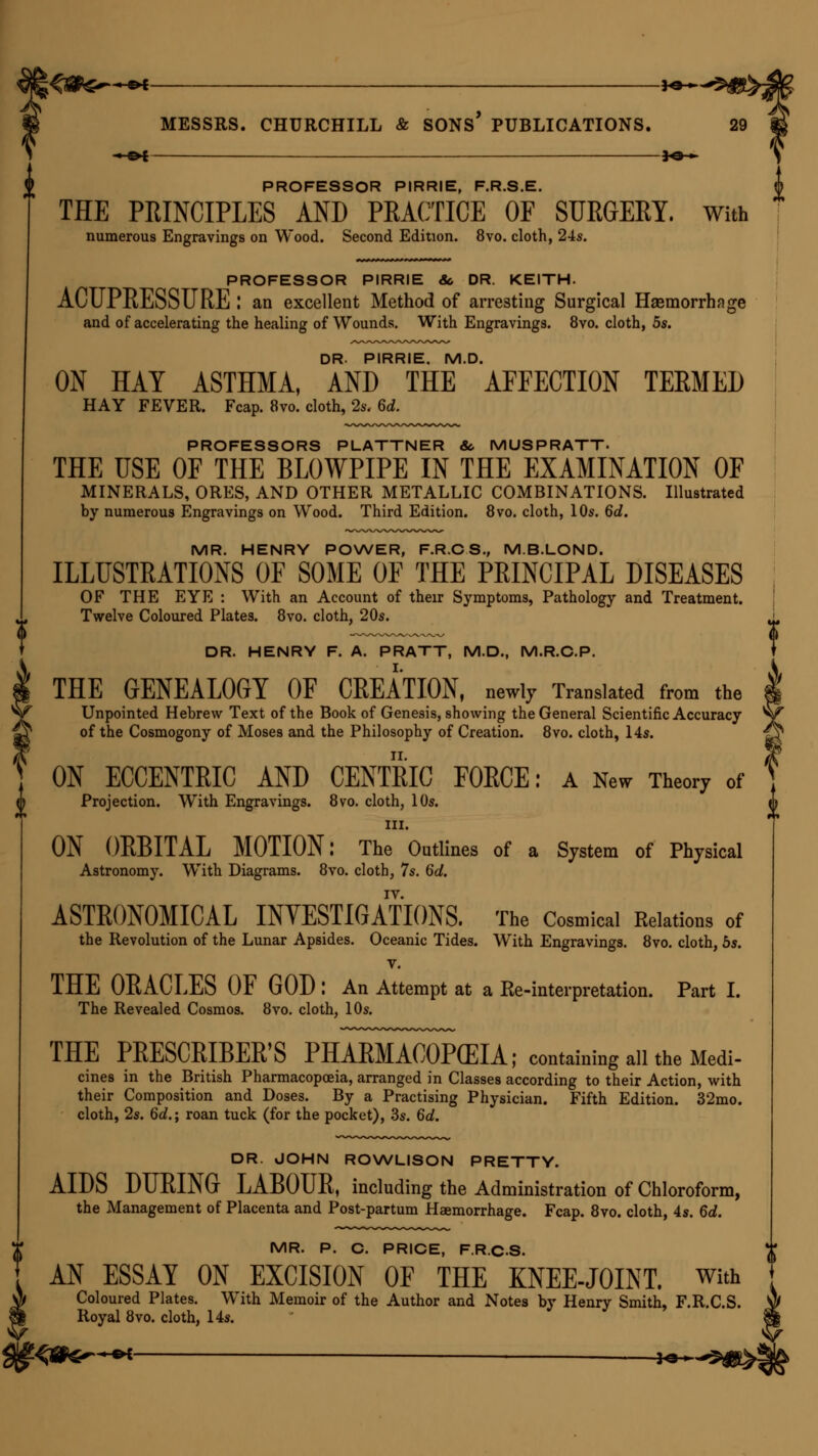 *e-~ MESSRS. CHURCHILL & SONS* PUBLICATIONS. -^©4 *©-*. PROFESSOR PIRRIE, F.R.S.E. THE PRINCIPLES AND PRACTICE OF SURGERY. With numerous Engravings on Wood. Second Edition. 8vo. cloth, 24s. PROFESSOR PIRRIE 8c DR. KEITH. ACUPRESSURE '. an excellent Method of arresting Surgical Haemorrhage and of accelerating the healing of Wounds. With Engravings. 8vo. cloth, 5s. DR. PIRRIE. M.D. ON HAY ASTHMA, AND THE AFFECTION TERMED HAY FEVER. Fcap. 8vo. cloth, 2s. 6d. PROFESSORS PLATTNER So MUSPRATT. THE USE OF THE BLOWPIPE IN THE EXAMINATION OF MINERALS, ORES, AND OTHER METALLIC COMBINATIONS. Illustrated by numerous Engravings on Wood. Third Edition. 8vo. cloth, 10s. 6d. MR. HENRY POWER, F.R.CS, M.B.LOND. ILLUSTRATIONS OF SOME OF THE PRINCIPAL DISEASES OF THE EYE : With an Account of their Symptoms, Pathology and Treatment. Twelve Coloured Plates. 8vo. cloth, 20s. DR. HENRY F. A. PRATT, M.D., M.R.C.P. THE GENEALOGY OF CREATION, newly Translated from the Unpointed Hebrew Text of the Book of Genesis, showing the General Scientific Accuracy of the Cosmogony of Moses and the Philosophy of Creation. 8vo. cloth, 14s. ON ECCENTRIC AND CENTRIC FORCE: A New Theory of Projection. With Engravings. 8vo. cloth, 10s. in. ON ORBITAL MOTION: The Outlines of a System of Physical Astronomy. With Diagrams. 8vo. cloth, 7s. 6d. ASTRONOMICAL INVESTIGATIONS. The Cosmical Relations of the Revolution of the Lunar Apsides. Oceanic Tides. With Engravings. 8vo. cloth, 5s. v. THE ORACLES OF GOD : An Attempt at a Ke-interpretation. Part I. The Revealed Cosmos. 8vo. cloth, 10s. THE PRESCRIBER'S PHARMACOPEIA; containing all the Medi- cines in the British Pharmacopoeia, arranged in Classes according to their Action, with their Composition and Doses. By a Practising Physician. Fifth Edition. 32mo. cloth, 2s. 6d.; roan tuck (for the pocket), 3s. 6d. DR. JOHN ROWLISON PRETTY. AIDS DURING LABOUR, including the Administration of Chloroform, the Management of Placenta and Post-partum Haemorrhage. Fcap. 8vo. cloth, 4s. 6d. MR. P. C. PRICE, F.R.CS. AN ESSAY ON EXCISION OF THE KNEE-JOINT. With Coloured Plates. With Memoir of the Author and Notes by Henry Smith, F.R.CS. Royal 8vo. cloth, 14s.