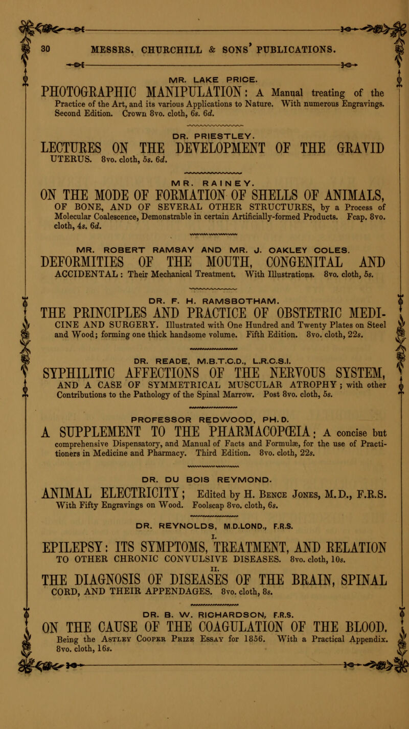 \^$fer+G* **~ > 30 MESSRS. CHURCHILL & SONS PUBLICATIONS. - oi ■ *@-* MR. LAKE PRICE. PHOTOGRAPHIC MANIPULATION: A Manual treating of the Practice of the Art, and its various Applications to Nature. With numerous Engravings. Second Edition. Crown 8vo. cloth, 6s. 6d. DR. PRIESTLEY. LECTURES ON THE DEVELOPMENT OF THE GKAYID UTERUS. 8vo. cloth, 5s. 6d. MR. R A I N E Y. ON THE MODE OF FORMATION OF SHELLS OF ANIMALS, OF BONE, AND OF SEVERAL OTHER STRUCTURES, by a Process of Molecular Coalescence, Demonstrable in certain Artificially-formed Products. Fcap. 8vo. cloth, 4s. 6d. MR. ROBERT RAMSAY AND MR. J. OAKLEY COLES. DEFOKMITIES OF THE MOUTH, CONGENITAL AND ACCIDENTAL : Their Mechanical Treatment. With Illustrations. 8vo. cloth, 5s. DR. F. H. RAMSBOTHAM. THE PEINCIPLES AND PRACTICE OF OBSTETRIC MEDI- CINE AND SURGERY. Illustrated with One Hundred and Twenty Plates on Steel and Wood; forming one thick handsome volume. Fifth Edition. 8vo. cloth, 22s. DR. READE, M.B.T.C.D., L.R.C.S.I. SYPHILITIC AFFECTIONS OF THE NERVOUS SYSTEM, AND A CASE OF SYMMETRICAL MUSCULAR ATROPHY ; with other ^ Contributions to the Pathology of the Spinal Marrow. Post 8vo. cloth, 5s. PROFESSOR REDWOOD, PH.D. A SUPPLEMENT TO THE PHARMACOPEIA: a concise but comprehensive Dispensatory, and Manual of Facts and Formula?, for the use of Practi- tioners in Medicine and Pharmacy. Third Edition. 8vo. cloth, 22s. DR. DU BOIS REYMOND. ANIMAL ELECTRICITY; Edited by H. Bence Jones, M.D., F.R.S. With Fifty Engravings on Wood. Foolscap 8vo. cloth, 6s. DR. REYNOLDS, M.D.LOND., F.R.S. EPILEPSY: ITS SYMPTOMS, TREATMENT, AND RELATION TO OTHER CHRONIC CONVULSIVE DISEASES. 8vo. cloth, 10s. THE DIAGNOSIS OF DISEASES OF THE BRAIN, SPINAL CORD, AND THEIR APPENDAGES. 8vo. cloth, 8s. DR. B. W. RICHARDSON, F.R.S. ON THE CAUSE OF THE COAGULATION OF THE BLOOD. Being the Astley Cooper Prize Essay for 1856. With a Practical Appendix. 8vo. cloth, 16s. -^8^ >•** ^e-^^-«