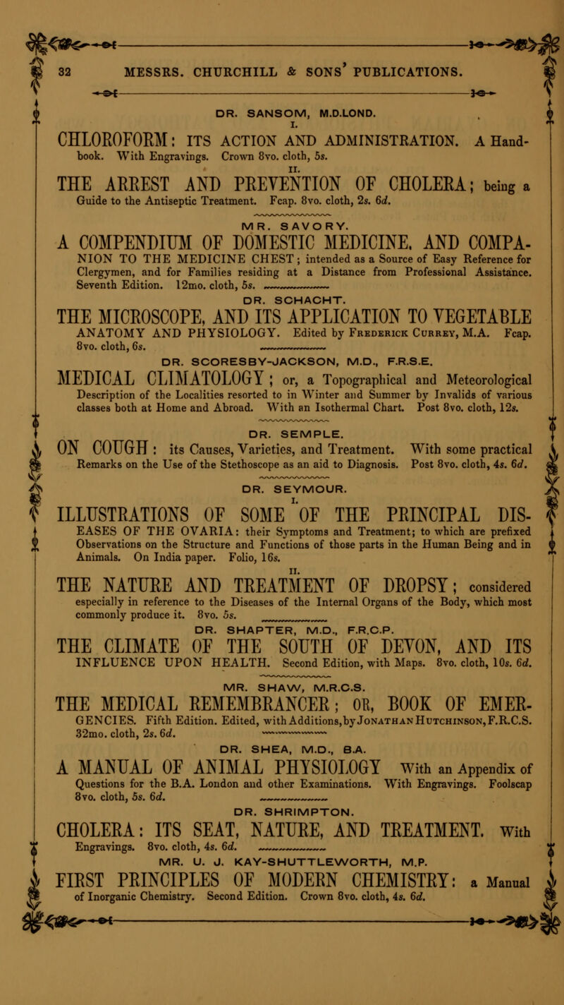 -*-©* *e-*- DR. SANSOM, M.D.LOND. I. CHLOROFORM: its action and administration, a Hand- book. With Engravings. Crown 8vo. cloth, 5s. THE ARREST AND PREVENTION OF CHOLERA; being a Guide to the Antiseptic Treatment. Fcap. 8vo. cloth, 2s. 6d. MR. SAVORY. A COMPENDIUM OF DOMESTIC MEDICINE. AND COMPA- NION TO THE MEDICINE CHEST ; intended as a Source of Easy Reference for Clergymen, and for Families residing at a Distance from Professional Assistance. Seventh Edition. 12mo. cloth, 5s. DR. SCHACHT. THE MICROSCOPE, AND ITS APPLICATION TO VEGETABLE ANATOMY AND PHYSIOLOGY. Edited by Frederick Currey, M.A. Fcap. 8vo. cloth, 6s. DR. SCORESBY-JACKSON, M.D., F.R.S.E. MEDICAL CLIMATOLOGY J or, a Topographical and Meteorological Description of the Localities resorted to in Winter and Summer by Invalids of various classes both at Home and Abroad. With an Isothermal Chart. Post 8vo. cloth, 12s. DR. SEMPLE. ON COUGH : its Causes, Varieties, and Treatment. With some practical Remarks on the Use of the Stethoscope as an aid to Diagnosis. Post 8vo. cloth, 4s. 6d. i DR. SEYMOUR. ILLUSTRATIONS OF SOME ''OF THE PRINCIPAL LIS- EASES OF THE OVARIA: their Symptoms and Treatment; to which are prefixed Observations on the Structure and Functions of those parts in the Human Being and in Animals. On India paper. Folio, 16s. THE NATURE AND TREATMENT OF DROPSY; considered especially in reference to the Diseases of the Internal Organs of the Body, which most commonly produce it. 8vo. 5s. DR. SHAPTER, M.D., F.R.C.P. THE CLIMATE OF THE SOUTH OF DEVON, AND ITS INFLUENCE UPON HEALTH. Second Edition, with Maps. 8vo. cloth, 10s. 6d. MR. SHAW, M.R.C.S. THE MEDICAL REMEMBRANCER; OR, BOOK OF EMER- GENCIES. Fifth Edition. Edited, with Additions,by Jonathan Hutchinson, F.R.C.S. 32mo. cloth, 2s. 6d. ~~ DR. SHEA, M.D., B.A. A MANUAL OF ANIMAL PHYSIOLOGY With an Appendix of Questions for the B.A. London and other Examinations. With Engravings. Foolscap 8vo. cloth, 5s. 6d. . DR. SHRIMPTON. CHOLERA: ITS SEAT, NATURE, AND TREATMENT. With Engravings. 8vo. cloth, 4s. 6d. MR. U. J. KAY-SHUTTLEWORTH, M.P. FIRST PRINCIPLES OF MODERN CHEMISTRY: a Mannai of Inorganic Chemistry. Second Edition. Crown 8vo. cloth, 4s. 6d.