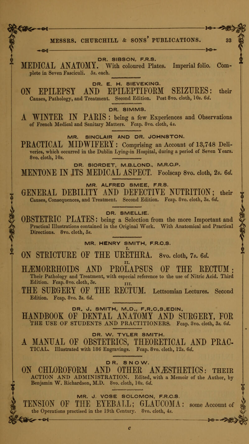 i —&*- — *& ■« c>c — — 30 - DR. SIBSON, F.R.S. MEDICAL ANATOMY. With coloured Plates. Imperial folio. Com- plete in Seven Fasciculi. 5s. each. DR. E. H. SIEVEKING. ON EPILEPSY AND EPILEPTIFORM SEIZURES: their DR. SIMMS. A WINTEE IN PAEIS : being a few Experiences and Observations MR. SINCLAIR AND DR. JOHNSTON. PEACTICAL MIDWIFEEY: Comprising an Account of 13,748 Deli- veries, which occurred in the Dublin Lying-in Hospital, during a period of Seven Years. DR. SIORDET, M.B.LOND., M.R.C.P. MENTONE IN ITS MEDICAL ASPECT. Foolscap 8vo. cloth, 2s. 6d. MR. ALFRED SMEE, F.R.S. GENERAL DEBILITY AND DEFECTIVE NUTRITION; their DR. SMELLIE. OBSTETEIC PLATESI being a Selection from the more Important and Practical Illustrations contained in the Original Work. With Anatomical and Practical Directions. 8vo. cloth, 5s. MR. HENRY SMITH, F.R.C.S. ON STRICTURE OF THE URETHRA. 8vo. cloth, 7,. 6d. HEMORRHOIDS AND PROLAPSUS OF THE RECTUM: Their Pathology and Treatment, with especial reference to the use of Nitric Acid. Third Edition. Fcap. 8vo. cloth, 3s. m THE SUEGEEY OF THE EECTUM. Lettsomian Lectures. Second Edition. Fcap. 8vo. 3s. 6d. DR. J. SMITH, M.D., F.R.C.S.EDIN. HANDBOOK OF DENTAL ANATOMY AND SUEGEEY, FOE THE USE OF STUDENTS AND PRACTITIONERS. Fcap. 3vo. cloth, 3s. 6d. DR. W. TYLER SMITH. A MANUAL OF OBSTETRICS, THEORETICAL AND PRAC- TICAL. Illustrated with 186 Engravings. Fcap. 8vo. cloth, 12s. 6d. DR. S N O W. ON CHL0E0F0EM AND OTHEE ANESTHETICS: their ACTION AND ADMINISTRATION. Edited, with a Memoir of the Author, by Benjamin W. Richardson, M.D. 8vo. cloth, 10s. 6d. MR. J. VOSE SOLOMON, F.R.C.S. TENSION OF THE EYEBALL; GLAUCOMA: some Account of the Operations practised in the 19th Century. 8vo. cloth, 4s. ^ fel