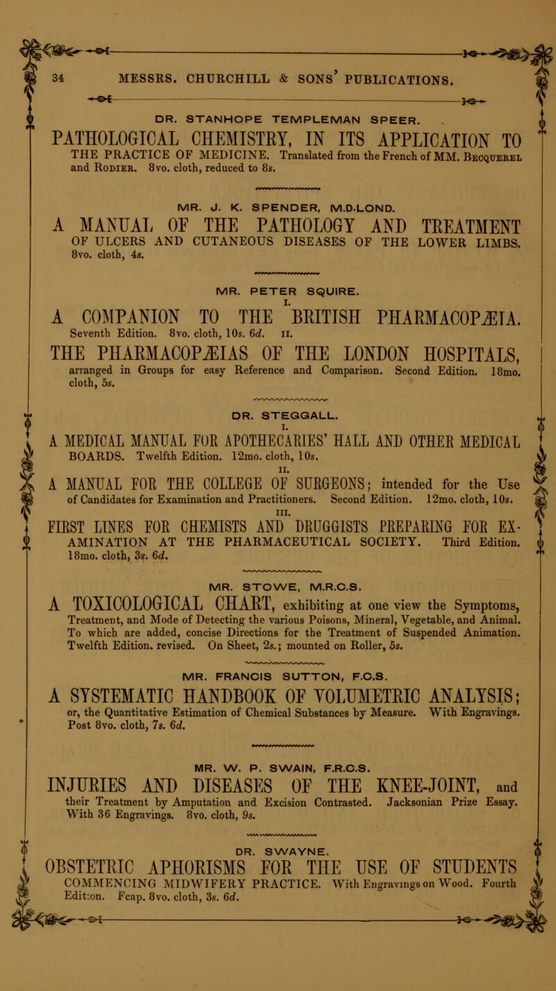 « c»E 30 » DR. STANHOPE TEMPLEMAN SPEER. PATHOLOGICAL CHEMISTRY, IN ITS APPLICATION TO THE PRACTICE OF MEDICINE. Translated from the French of MM. Becquerel and Rodier. 8vo. cloth, reduced to 8s. MR. J. K. SPENDER, M.D-LOND. A MANUAL OF THE PATHOLOGY AND TREATMENT OF ULCERS AND CUTANEOUS DISEASES OF THE LOWER LIMBS. 8vo. cloth, 4s. MR. PETER SQUIRE. A COMPANION TO THE ''BRITISH PHARMACOPOEIA. Seventh Edition. 8vo. cloth, 10s. 6d. II. THE PHARMACOPOEIAS OF THE LONDON HOSPITALS, arranged in Groups for easy Reference and Comparison. Second Edition. 18mo. cloth, 5s. DR. STEGGALL. A MEDICAL MANUAL FUR APOTHECARIES' HALL AND OTHER MEDICAL BOARDS. Twelfth Edition. 12mo. cloth, 10s. A MANUAL FOR THE COLLEGE OF SURGEONS; intended for the Use of Candidates for Examination and Practitioners. Second Edition. 12mo. cloth, 10s. in. FIRST LINES FOR CHEMISTS AND DRUGGISTS PREPARING FOR Ex- amination AT THE PHARMACEUTICAL SOCIETY. Third Edition. 18mo. cloth, 3s. 6d. MR. STOWE, M.R.C.S. A T0XIC0L0GICAL CHART, exhibiting at one view the Symptoms, Treatment, and Mode of Detecting the various Poisons, Mineral, Vegetable, and Animal. To which are added, concise Directions for the Treatment of Suspended Animation. Twelfth Edition, revised. On Sheet, 2s.; mounted on Roller, 5s. MR. FRANCIS SUTTON, F.C.S. A SYSTEMATIC HANDBOOK OF VOLUMETRIC ANALYSIS; or, the Quantitative Estimation of Chemical Substances by Measure. With Engravings. Post 8vo. cloth, 7s. 6d. MR. W. P. SWAIN, F.R.C.S. INJURIES AND DISEASES OF THE KNEE-JOINT, and their Treatment by Amputation and Excision Contrasted. Jacksonian Prize Essay. With 36 Engravings. 8vo. cloth, 9s. DR. SWAYNE. OBSTETRIC APHORISMS FOR THE USE OF STUDENTS COMMENCING MIDWIFERY PRACTICE. With Engravings on Wood. Fourth Edition. Fcap. 8vo. cloth, 3s. 6d.