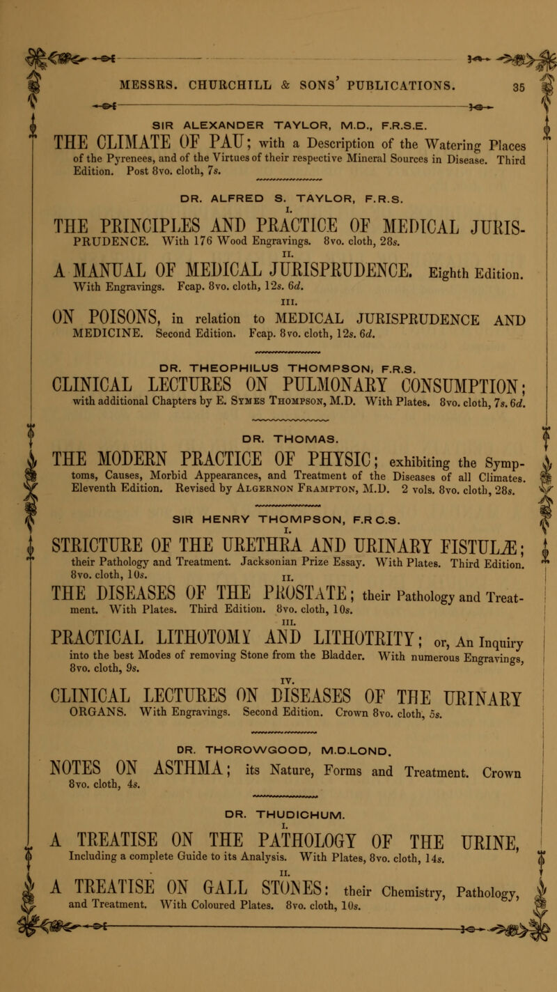 - &t ■ ——— ]o ■» \ SIR ALEXANDER TAYLOR, M.D., F.R.S.E. THE CLIMATE OF PAU; with a Description of the Watering Flaces of the Pyrenees, and of the Virtues of their respective Mineral Sources in Disease. Third Edition. Post 8vo. cloth, 7s. DR. ALFRED S. TAYLOR, F.R.S. THE PEINCIPLES AND PRACTICE OF MEDICAL JURIS- PRUDENCE. With 176 Wood Engravings. 8vo. cloth, 28s. A MANUAL OF MEDICAL JURISPRUDENCE. Eighth Edition. With Engravings. Fcap. 8vo. cloth, 12s. 6d. in. ON POISONS, in relation to MEDICAL JURISPRUDENCE AND MEDICINE. Second Edition. Fcap. 8vo. cloth, 12s. 6d. DR. THEOPHILUS THOMPSON, F.R.S. CLINICAL LECTURES ON PULMONARY CONSUMPTION; with additional Chapters by E. Symes Thompson, M.D. With Plates. 8vo. cloth, 7s. 6d. DR. THOMAS. THE MODERN PRACTICE OF PHYSIC; exhibiting the symP- toms, Causes, Morbid Appearances, and Treatment of the Diseases of all Climates. §§ Eleventh Edition. Revised by Algernon Frampton, M.D. 2 vols. 8vo. cloth 28s. V SIR HENRY THOMPSON, F.RC.S. 3f I STRICTURE OF THE URETHRA AND URINARY FISTULA; i their Pathology and Treatment. Jacksonian Prize Essay. With Plates. Third Edition. 8vo. cloth, 10s. jj THE DISEASES OF THE PROSTATE; their Pathology and Treat- ment. With Plates. Third Edition. 8vo. cloth, 10s. in. PRACTICAL LITHOTOMY AND LITHOTRITY; or, An inquiry into the best Modes of removing Stone from the Bladder. With numerous Engravings 8vo. cloth, 9s. CLINICAL LECTURES ON DISEASES OF THE URINARY ORGANS. With Engravings. Second Edition. Crown 8vo. cloth, 5s. DR. THOROWGOOD, M.D.LOND. NOTES ON ASTHMA; its Nature, Forms and Treatment. Crown 8vo. cloth, 4s. DR. THUDICHUM. A TREATISE ON THE PATHOLOGY OF THE URINE, Including a complete Guide to its Analysis. With Plates, 8vo. cloth, 14s. t A TREATISE ON GALL STONES: their Chemistry, Pathology, and Treatment. With Coloured Plates. 8vo. cloth, 10s. -s* _ _ j^.