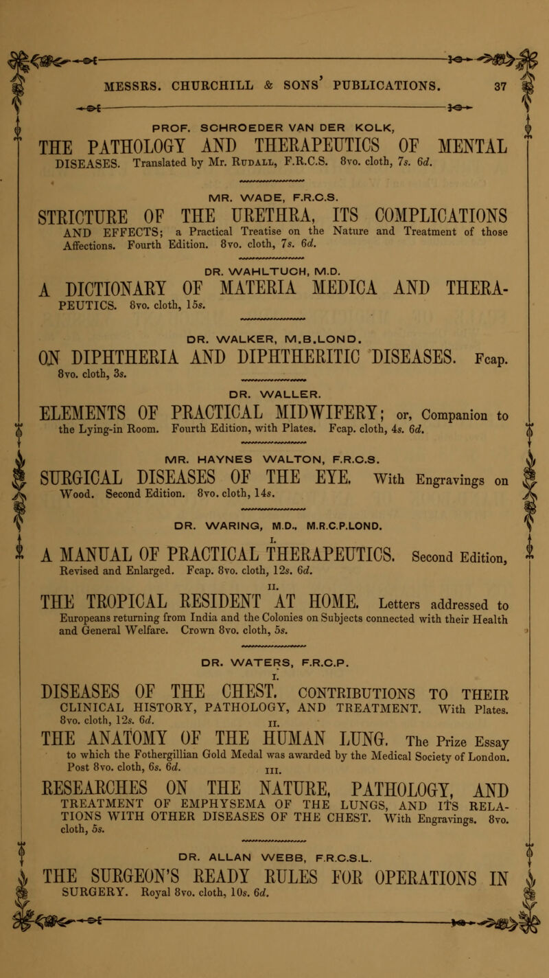 -■ o-t ■— —-]o> PROF. SCHROEDER VAN DER KOLK, THE PATHOLOGY AND THERAPEUTICS OE MENTAL DISEASES. Translated by Mr. Rudall, F.R.C.S. 8vo. cloth, 7s. 6d. MR. WADE, F.R.C.S. STRICTURE OF THE URETHRA, ITS COMPLICATIONS AND EFFECTS; a Practical Treatise on the Nature and Treatment of those Affections. Fourth Edition. 8vo. cloth, 7s. 6d. DR. WAHLTUCH, M.D. A DICTIONARY OF MATERIA MEDICA AND THERA- PEUTICS. 8vo. cloth, 15s. DR. WALKER, M.B.LOND. ON DIPHTHERIA AND DIPHTHERITIC DISEASES. Fcap. 8vo. cloth, 3s. JJJJJ.JJJJJJJrJJJJJJ DR. WALLER. ELEMENTS OF PRACTICAL MIDWIFERY; or, Companion to the Lying-in Room. Fourth Edition, with Plates. Fcap. cloth, 4s. 6d. MR. HAYNES WALTON, F.R.C.S. SURGICAL DISEASES OF THE EYE. With Engravings on Wood. Second Edition. 8vo. cloth, 14s. DR. WARING, M.D.. M.R.C.P.LOND. t A MANUAL OF PRACTICAL THERAPEUTICS. Second Edition, * Revised and Enlarged. Fcap. 8vo. cloth, 12s. 6d. THE TROPICAL RESIDENT ' AT HOME. Letters addressed to Europeans returning from India and the Colonies on Subjects connected with their Health and General Welfare. Crown 8vo. cloth, 5s. DR. WATERS, F.R.C.P. DISEASES OF THE CHESt!' contributions to their CLINICAL HISTORY, PATHOLOGY, AND TREATMENT. With Plates. 8vo. cloth, 12s. 6c?. n THE ANATOMY OF THE HUMAN LUNG. The Prize Essay to which the Fothergillian Gold Medal was awarded by the Medical Society of London. Post 8vo. cloth, 6s. 6d. m KESEAECHES on the nature, pathology, and TREATMENT OF EMPHYSEMA OF THE LUNGS, AND ITS RELA- TIONS WITH OTHER DISEASES OF THE CHEST. With Engravings. 8vo. cloth, os. DR. ALLAN WEBB, F.R.C.S.L. THE SURGEON'S READY RULES FOR OPERATIONS IN SURGERY. Royal 8vo. cloth, 10s. 6d. -^s^-^^ — **~*^m%>\