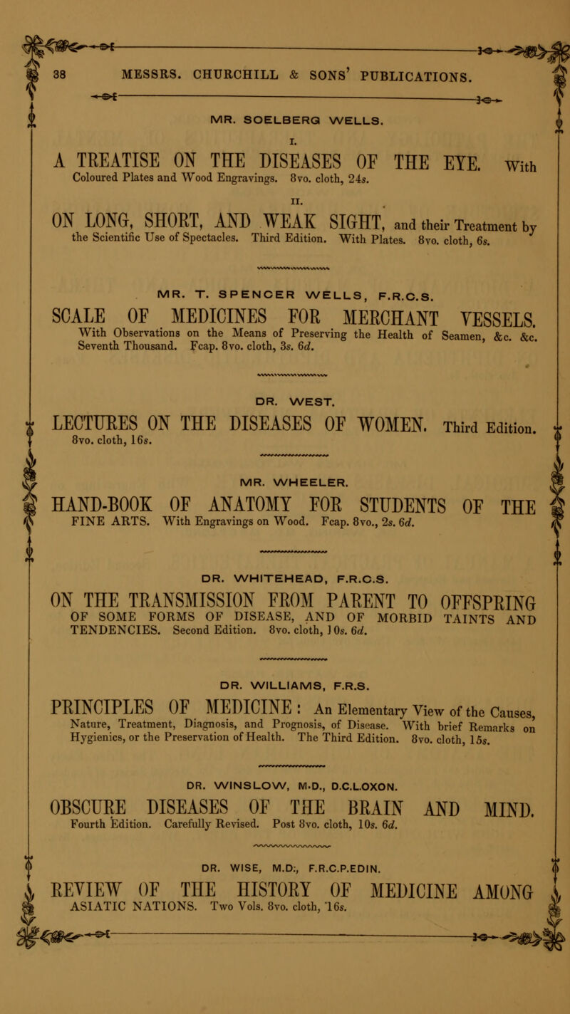 ■* »^C~ -*e— 38 MESSRS. CHURCHILL & SONS' PUBLICATIONS. -©* ■ *©^ MR. SOELBERQ WELLS. I. A TREATISE ON THE DISEASES OF THE ETE. with Coloured Plates and Wood Engravings. 8vo. cloth, 24s. II. ON LONG, SHORT, AND WEAK SIGHT,' and their Treatment bv the Scientific Use of Spectacles. Third Edition. With Plates. 8vo. cloth 6s. MR. T. SPENCER WELLS, F.R.C.S. SCALE OF MEDICINES FOR MERCHANT VESSELS. With Observations on the Means of Preserving the Health of Seamen, &c. &c. Seventh Thousand. Fcap. 8vo. cloth, 3s. 6d. DR. WEST. LECTURES ON THE DISEASES OF WOMEN. Third Edition. * 8vo. cloth, 16s. MR. WHEELER. HAND-BOOK OF ANATOMY FOR STUDENTS OF THE FINE ARTS. With Engravings on Wood. Fcap. 8vo., 2s. 6d. DR. WHITEHEAD, F.R.C.S. ON THE TRANSMISSION FROM PARENT TO OFFSPRING OF SOME FORMS OF DISEASE, AND OF MORBID TAINTS AND TENDENCIES. Second Edition. 8vo. cloth, ] Os. 6d. DR. WILLIAMS, F.R.S. PRINCIPLES OF MEDICINE: An Elementary View of the Causes, Nature, Treatment, Diagnosis, and Prognosis, of Disease. With brief Remarks on Hygienics, or the Preservation of Health. The Third Edition. 8vo. cloth 15s. DR. WINSLOW, M.D., D.C.L.OXON. OBSCURE DISEASES OF THE BRAIN AND MIND. Fourth Edition. Carefully Revised. Post 8vo. cloth, 10s. 6d. DR. WISE, M.D:, F.R.C.P.EDIN. REVIEW OF THE HISTORY OF MEDICINE AMONG ASIATIC NATIONS. Two Vols. 8vo. cloth, T6s. -h&* — 3^^