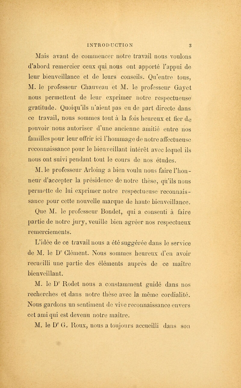 Mais avant de commencer notre travail nous voulons d'abord remercier ceux qui nous ont apporté l'appui de leur bienveillance et de leurs conseils. Qu'entre tous, M. le professeur Ghauveau et M. le professeur Gàyet nous permettent de leur exprimer notre respectueuse gratitude. Quoiqu'ils n'aient pas eu de part directe dans ce travail, nous sommes tout à la fois heureux et fier de pouvoir nous autoriser d'une ancienne amitié entre nos familles pour leur offrir ici l'hommage de notre affectueuse reconnaissance pour le bienveillant intérêt avec lequel ils nous ont suivi pendant tout le cours de nos études. M. le professeur Arloing a bien voulu nous faire l'hon- neur d'accepter la présidence de notre thèse, qu'ils nous permotte de lui exprimer notre respectueuse reconnais- sance pour cette nouvelle marque de haute bienveillance. Que M. le professeur Bondet, qui a consenti à faire partie de notre jury, veuille bien agréer nos respectueux remerciements. L'idée de ce travail nous a été suggérée dans le service de M. le D' Clément. Nous sommes heureux d'en avoir recueilli une partie des éléments auprès de ce maître bienveillant. M. le D Rodet nous a constamment guidé dans nos recherches et dans notre thèse avec la même cordialité. Nous gardons un sentiment de vive reconnaissance envers cet ami qui est devenu notre maître. M. le D' G. Roux, nous a toujours accueilli dans son