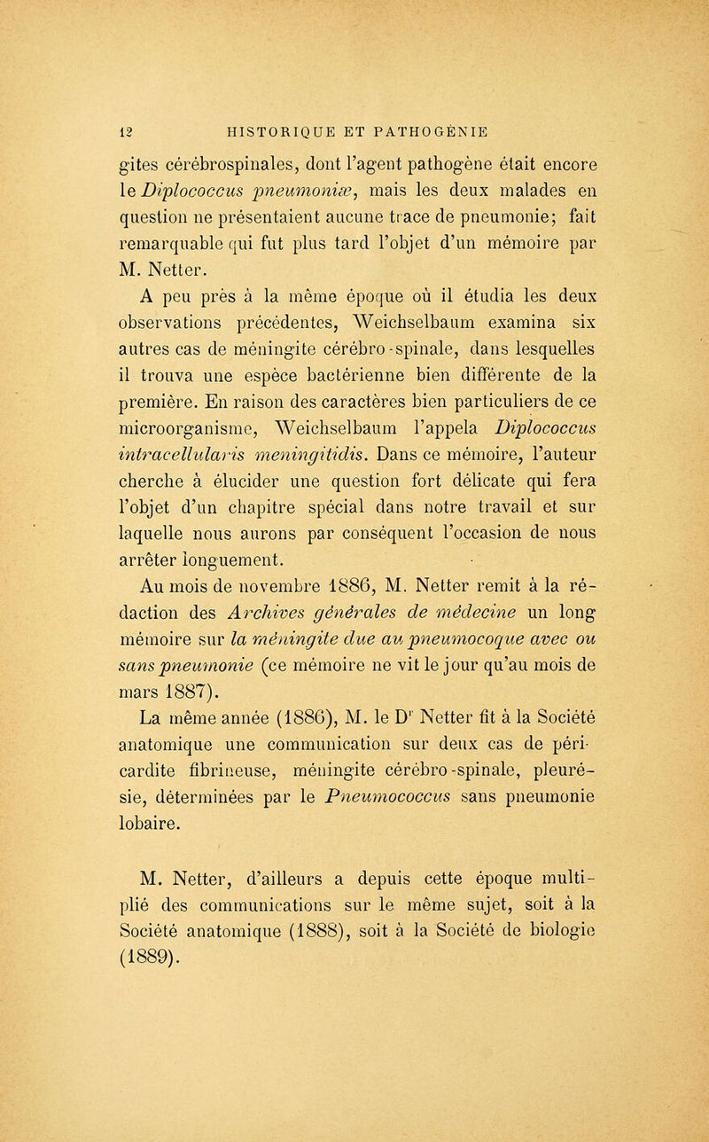 gites cérébrospinales, dont l'agent pathogène était encore le Diplococcus pieumoniœ, mais les deux malades en question ne présentaient aucune trace de pneumonie; fait remarquable qui fut plus tard l'objet d'un mémoire par M. Netter. A peu près à la même époque où il étudia les deux observations précédentes, Weichselbaum examina six autres cas de méningite cérébro-spinale, dans lesquelles il trouva une espèce bactérienne bien différente de la première. En raison des caractères bien particuliers de ce microorganisme, Weichselbaum l'appela Diplococcus intraceUularis meningitidis. Dans ce mémoire, l'auteur cherche à élucider une question fort délicate qui fera l'objet d'un chapitre spécial dans notre travail et sur laquelle nous aurons par conséquent l'occasion de nous arrêter longuement. Au mois de novembre 1886, M. Netter remit à la ré- daction des Archives générales de médecine un long mémoire sur la méningite due au pneumocoque avec ou sans pneumonie (ce mémoire ne vit le jour qu'au mois de mars 1887). La même année (1886), M. le D'' Netter fit à la Société anatomique une communication sur deux cas de péri- cardite fibrineuse, méningite cérébro-spinale, pleuré- sie, déterminées par le Pneumococcus sans pneumonie lobaire. M. Netter, d'ailleurs a depuis cette époque multi- plié des communications sur le même sujet, soit à la Société anatomique (1888), soit à la Société de biologie (1889).