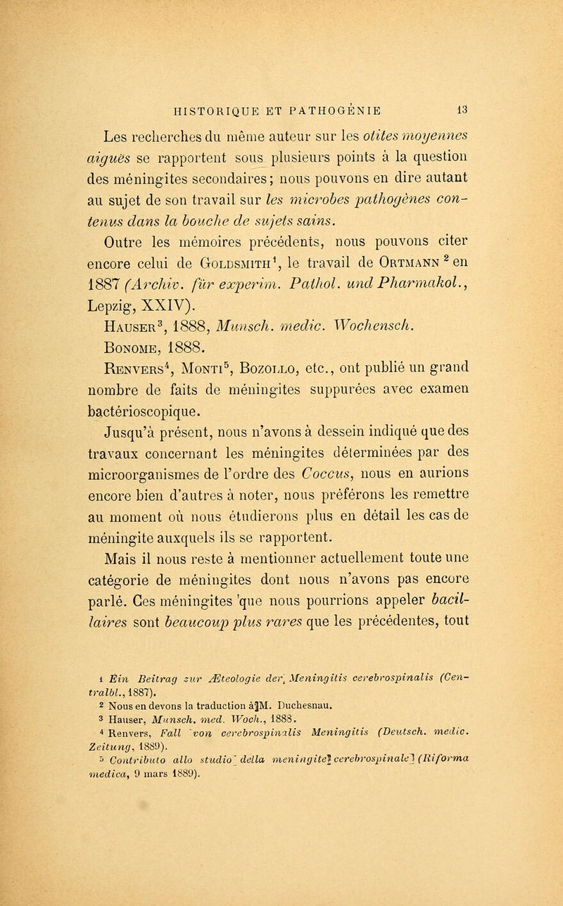Les recherches du même auteur sur les otites moyennes aiguës se rapportent sous plusieurs points à la question des méningites secondaires ; nous pouvons en dire autant au sujet de son travail sur les microbes pathogènes con- tenus dans la bouche de sujets sains. Outre les mémoires précédents, nous pouvons citer encore celui de Goldsmith^, le travail de Ortmann ^ en iS'&l (Archiv. fur experim. Paihol. und PharmakoL, Lepzig, XXIV). Hauser^, 1888, Munsch. medic. Wochensch. BoNOME, 1888. Renvers^, MoNTI^ BozoLLO, etc., ont publié un grand nombre de faits de méningites suppurées avec examen bactérioscopique. Jusqu'à présent, nous n'avons à dessein indiqué que des travaux concernant les méningites déterminées par des microorganismes de l'ordre des Coccus, nous en aurions encore bien d'autres à noter, nous préférons les remettre au moment où nous étudierons plus en détail les cas de méningite auxquels ils se rapportent. Mais il nous reste à mentionner actuellement toute une catégorie de méningites dont nous n'avons pas encore parlé. Ces méningites 'que nous pourrions appeler bacil- laires sont beaucoup plus rares que les précédentes, tout 1 Êin Beîtrag zur J^teologie der] Meningitis cerebrospinalis (Cen- tralbl., 1887). 2 Nous en devons la traduction àJM. Duchesnau. 3 Hauser, Munsch, ined. Woch., 1888. ^ Renvers, Fall 'von cerebrospinalis Meningitis (Deutsch. medic. Zeitung, 1889). ^ Contributo alla studio^ délia méningite} cerehrospinalel (Riforma medica, 9 mars 1889).
