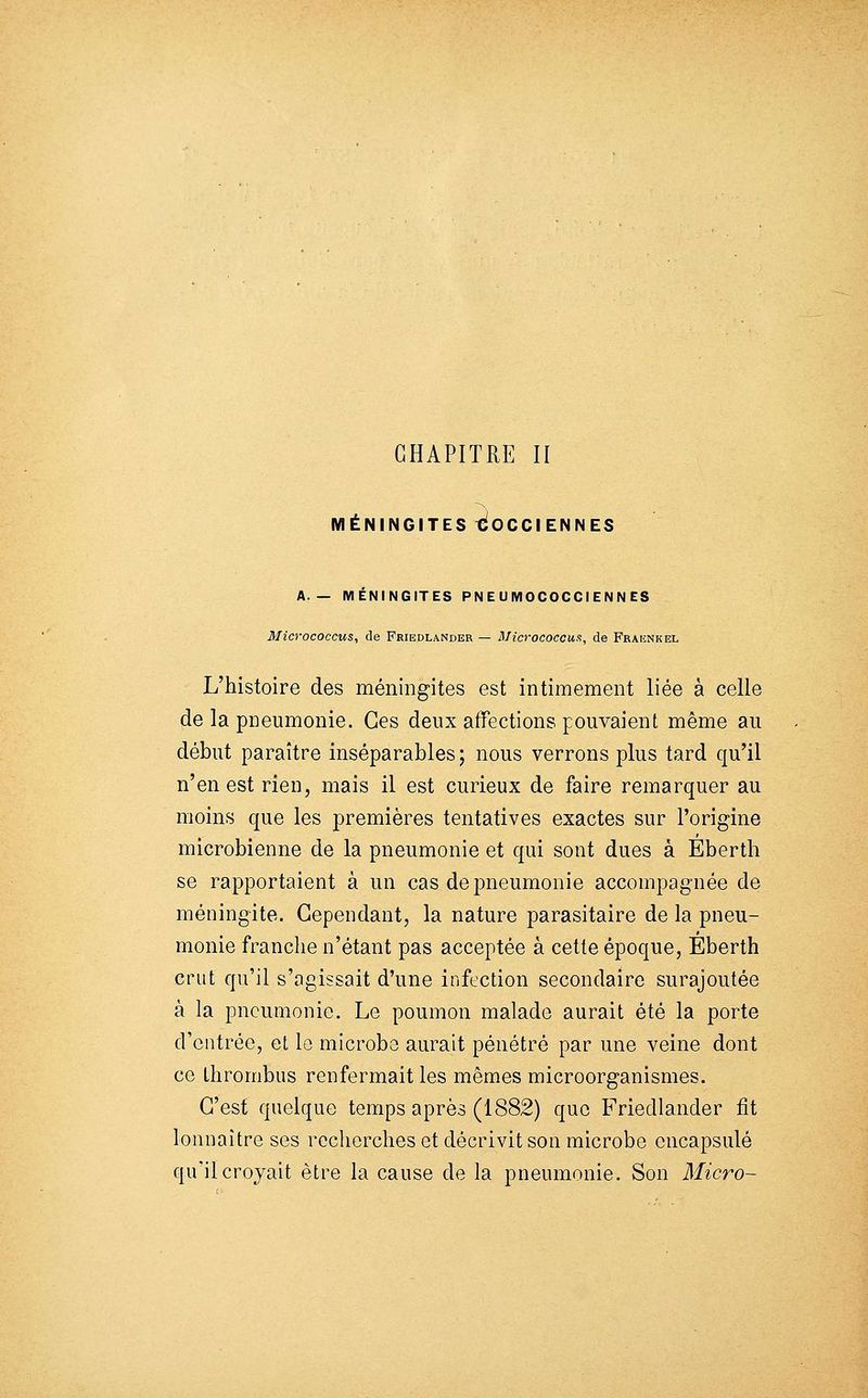 CHAPITRE II MÉNINGITES €OCCIENNES A.— MÉNINGITES PN E U MOCOCCI ENN ES 3Iicrococcus, de Friedlander — Blicrococcua, de Fraiînkel L'histoire des méningites est intimement liée à celle de la pneumonie. Ces deux affections pouvaient même au début paraître inséparables; nous verrons plus tard qu'il n'en est rien, mais il est curieux de faire remarquer au moins que les premières tentatives exactes sur l'origine microbienne de la pneumonie et qui sont dues à Eberth se rapportaient à un cas de pneumonie accompagnée de méningite. Cependant, la nature parasitaire de la pneu- monie franche n'étant pas acceptée à cette époque, Eberth crut qu'il s'agissait d'une infection secondaire surajoutée à la pneumonie. Le poumon malade aurait été la porte d'entrée, et lo microbe aurait pénétré par une veine dont ce Ihrombus renfermait les mêmes microorganismes. C'est quelque temps après (1882) que Friedlander fit lonnaitre ses recherches et décrivit son microbe encapsulé qu'il croyait être la cause de la pneumonie. Son Micro-