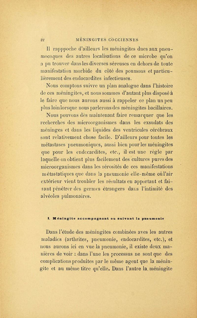 Il rapppoche d'ailleurs les méningites dues aux pneu- mocoques des autres localisations de ce microbe qu'on a pu trouver dans les diverses séreuses en dehors de toute manifestation morbide du côté des poumons et particu- lièrement des endocardites infectieuses. Nous comptons suivre un plan analogue dans l'histoire de ces méningites, et nous sommes d'autant plus disposé à le faire que nous aurons aussi à rappeler ce plan un peu plusloinlorsque nous parlerons des méningites bacillaires. Nous pouvons dès maintenant faire remarquer que les recherches des microorganismes dans les exsudats des méninges et dans les hquides des ventricules cérébraux sont relativement chose facile. D'ailleurs pour toutes les métastases pneumoniqucs, aussi bien pour les méningites que pour les endocardites, etc., il est une règle par laquelle on obtient plus facilement des cultures pures des microorganismes dans les sérosités de ces manifestations métaslatiques que dans la pneumonie elle-même oùrair extérieur vient troubler les résultats en apportant et fai- sant pénétrer des germes étrangers dans l'intimité des alvéoles pulmonaires. I. Méningite accompagnant ou suivant la pneumonie Dans l'étude des méningites combinées aves les autres maladies (arthrites, pneumonie, endocardites, etc.), et nous aurons ici en vue la pneumonie, il existe deux ma- nières de voir : dans l'une les processus ne sont que des complications produites par le même agent que la ménin- gite et au même titre qu'elle. Dans l'autre la. méningite