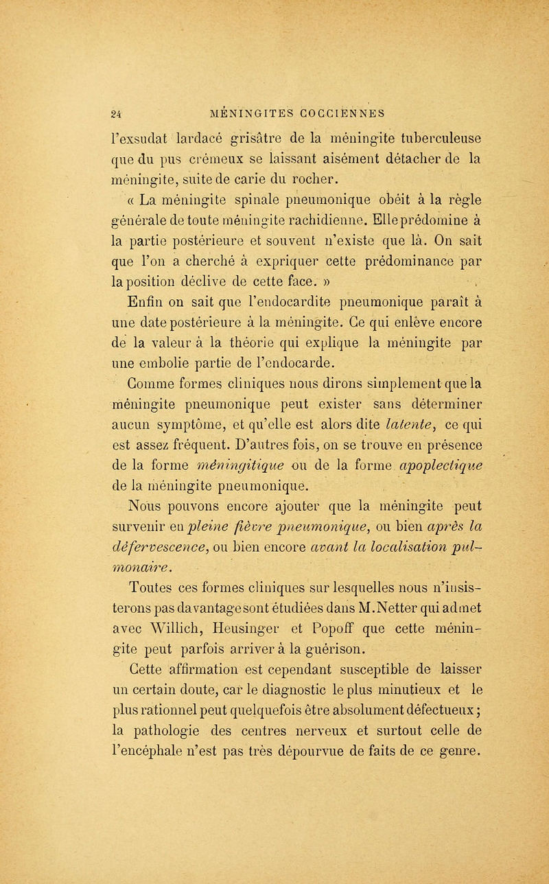 l'exsudat larclacé grisâtre de la méningite tuberculeuse que du pus crémeux se laissant aisément détacher de la méningite, suite de carie du rocher. « La méningite spinale pneumonique obéit à la règle générale de toute méningite rachidienne. Elle prédomine à la partie postérieure et souvent n'existe que là. On sait que l'on a cherché à expriquer cette prédominance par la position déclive de cette face. » . Enfin on sait que l'endocardite pneumonique paraît à une date postérieure à la méningite. Ce qui enlève encore de la valeur à la théorie qui explique la méningite par une embolie partie de l'endocarde. ' Gomme formes cliniques nous dirons simplement que la méningite pneumonique peut exister sans déterminer aucun symptôme, et qu'elle est alors dite latente^ ce qui est assez fréquent. D'autres fois, on se trouve en présence de la forme mêningitique ou de la forme apoplectique de la méningite pneumonique. Nous pouvons encore ajouter que la méningite peut suTYemr en pleine fièvre pneumonique, ou bien après la dêfervescence, ou bien encore avant la localisation pul- monaire. Toutes ces formes cliniques sur lesquelles nous n'insis- terons pas davantagesont étudiées dans M.Netter qui admet avec Willich, Heusinger et Popoff que cette ménin- gite peut parfois arriver à la guérison. Cette affirmation est cependant susceptible de laisser un certain doute, car le diagnostic le plus minutieux et le plus rationnel peut quelquefois être absolument défectueux ; la pathologie des centres nerveux et surtout celle de l'encéphale n'est pas très dépourvue de faits de ce genre.