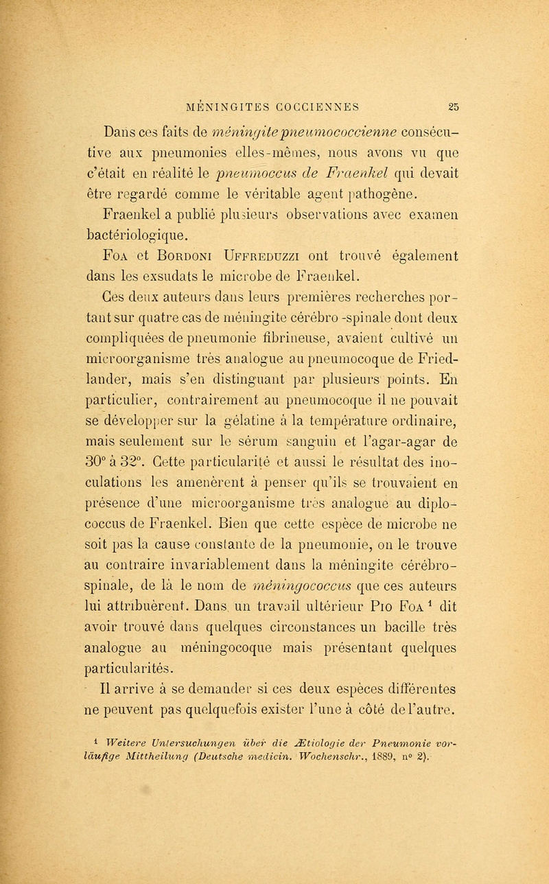 Dans ces faits de méninc/itepneumococcienne consécu- tive aux pneumonies elles-mêmes, nous avons vu que c'était en réalité le pneumoccus de Fraenkel qui devait être regardé comme le véritable agent pathogène. Fraenkel a publié plusieurs observations avec examen bactériologique. FoA et BoRDONi Uffreduzzi ont trouvé également dans les exsudats le microbe de Fraenkel. Ces deux auteurs dans leurs premières recherches por- tant sur quatre cas de méningite cérébro -spinale dont deux compliquées de pneumonie fibrineuse, avaient cultivé un microorganisme très analogue au pneumocoque de Fried- lander, mais s'en distinguant par plusieurs points. En particulier, contrairement au pneumocoque il ne pouvait se développer sur la gélatine à la température ordinaire, mais seulement sur le sérum sanguin et l'agar-agar de 30° à 32°. Cette particularité et aussi le résultat des ino- culations les amenèrent à penser qu'ils se trouvaient en présence d'une microorganisme très analogue au diplo- coccus de Fraenkel. Bien que cette espèce de microbe ne soit pas la cause constante de la pneumonie, on le trouve au contraire invariablement dans la méningite cérébro- spinale, de là le nom de méningococcus que ces auteurs lui attribuèrent. Dans, un travail ultérieur Pio Foa ^ dit avoir trouvé dans quelques circonstances un bacille très analogue au méningocoque mais présentant quelques particularités. Il arrive à se demander si ces deux espèces différentes ne peuvent pas quelquefois exister l'une à côté de l'autre. i Weitere Unlersuchungen ùber die jEtiologie der Pneumonie vor- làufige Mittheilung (Deutsche medicin. Wochenschr., i889, n° 2).