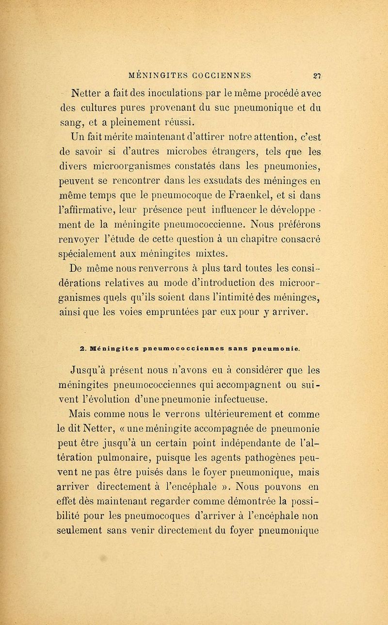 Netter a fait des inoculations par le même procédé avec des cultures pures provenant du suc pneumonique et du sang, et a pleinement réussi. Un fait mérite maintenant d'attirer notre attention, c'est de savoir si d'autres microbes étrangers, tels que les divers microorganismes constatés dans les pneumonies, peuvent se rencontrer dans les exsudats des méninges en même temps que le pneumocoque de Fraenkel, et si dans l'affirmative, leur présence peut influencer le développe - ment de la méningite pneumococcienne. Nous préférons renvoyer l'étude de cette question à un chapitre consacré spécialement aux méningites mixtes. De même nous renverrons à plus tard toutes les consi- dérations relatives au mode d'introduction des microor- ganismes quels qu'ils soient dans l'intimité des méninges, ainsi que les voies empruntées par eux pour y arriver. 2. Méningites pneumococciennes sans pneumonie. Jusqu'à présent nous n'avons eu à considérer que les méningites pneumococciennes qui accompagnent ou sui- vent l'évolution d'une pneumonie infectueuse. Mais comme nous le verrons ultérieurement et comme le dit Netter, « une méningite accompagnée de pneumonie peut être jusqu'à un certain point indépendante de l'al- tération pulmonaire, puisque les agents pathogènes peu- vent ne pas être puisés dans le foyer pneumonique, mais arriver directement à l'encéphale ». Nous pouvons en effet dès maintenant regarder comme démontrée la possi- bilité pour les pneumocoques d'arriver à l'encéphale non seulement sans venir directement du foyer pneumonique