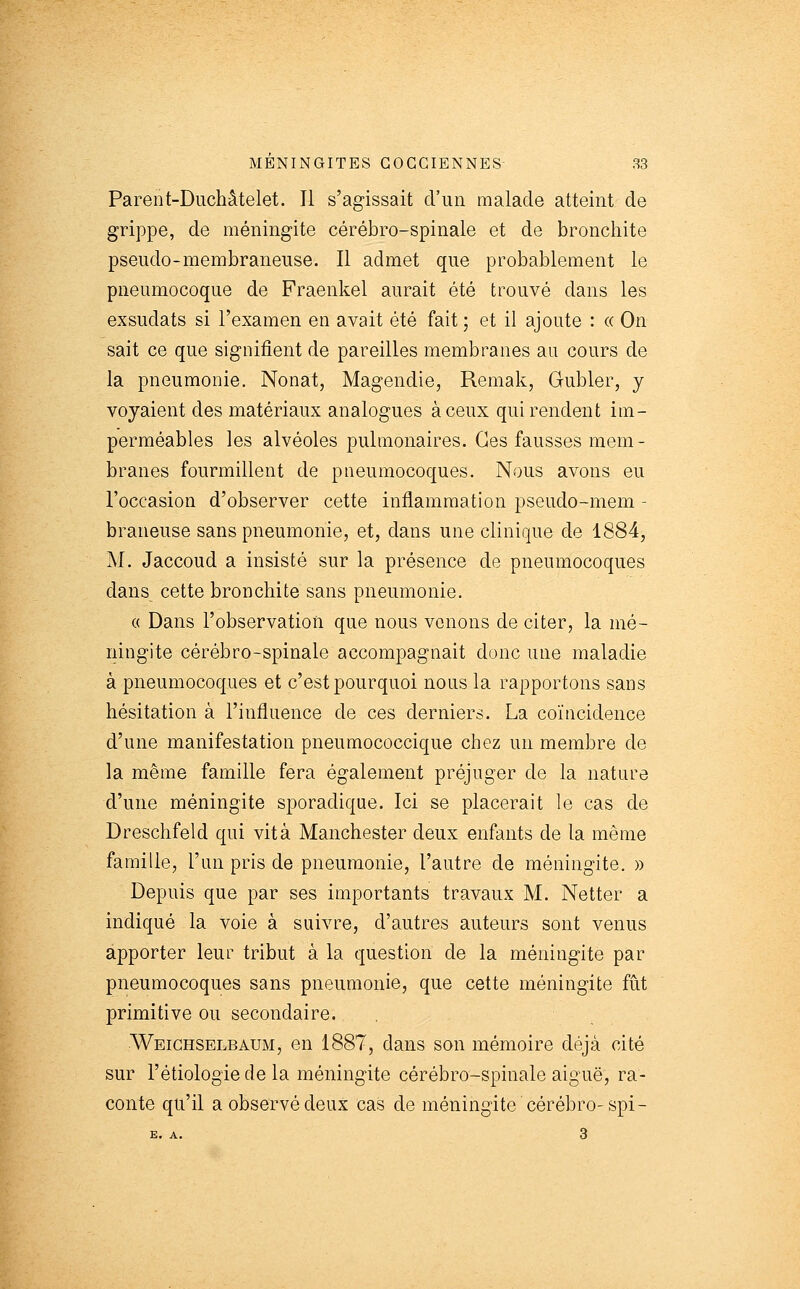 Parent-Diichâtelet. Il s'agissait d'un malade atteint de grippe, de méningite cérébro-spinale et de bronchite pseudo-membraneuse. Il admet que probablement le pneumocoque de Fraenkel aurait été trouvé dans les exsudats si l'examen en avait été fait 5 et il ajoute : « On sait ce que signifient de pareilles membranes au cours de la pneumonie. Nonat, Magendie, Remak, Gubler, y voyaient des matériaux analogues à ceux qui rendent im- perméables les alvéoles pulmonaires. Ces fausses mem- branes fourmillent de pneumocoques. Nous avons eu l'occasion d'observer cette inflammation pseudo-mem - braneuse sans pneumonie, et, dans une clinique de 1884, M. Jaccoud a insisté sur la présence de pneumocoques dans cette bronchite sans pneumonie. « Dans l'observation que nous venons de citer, la mé- ningite cérébro-spinale accompagnait donc une maladie à pneumocoques et c'est pourquoi nous la rapportons sans hésitation à l'influence de ces derniers. La coïncidence d'une manifestation pneumococcique chez un membre de la même famille fera également préjuger de la nature d'une méningite sporadique. Ici se placerait le cas de Dreschfeld qui vit à Manchester deux enfants de la même famille, l'un pris de pneumonie, l'autre de méningite. » Depuis que par ses importants travaux M. Netter a indiqué la voie à suivre, d'autres auteurs sont venus apporter leur tribut à la question de la méningite par pneumocoques sans pneumonie, que cette méningite fiit primitive ou secondaire. Weighselbaum, en 1887, dans son mémoire déjà cité sur l'étiologie de la méningite cérébro-spinale aiguë, ra- conte qu'il a observé deux cas de méningite cérébro-spi-