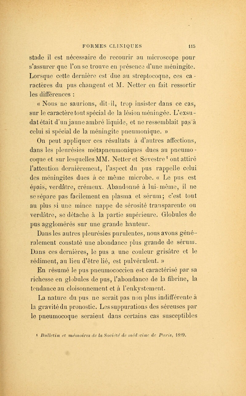 stade il est nécessaire de recourir au microscope pour s'assurer que l'on se trouve en présence d'une méningite. Lorsque cette dernière est due au streptocoque, ces ca - ractères du pus changent et M. Netter en fait ressortir les différences : « Nous ne saurions, dit-il, trop insister dans ce cas, sur le caractère tout spécial de la lésion méningée. L'exsu- dat était d'un jaune ambré liquide, et ne ressemblait pas à celui si spécial de la méningite pneumonique. » On peut appliquer ces résultats à d'autres affections, dans les pleurésies métapneumoniques dues au pneumo - coque et sur lesquelles MM. Netter et Sevestre * ont attiré l'attention dernièrement, l'aspect du pus rappelle celui des méningites dues à ce même microbe. « Le pus est épais, verdâtre, crémeux. Abandonné à lui-même, il ne se sépare pas facilement en plasma et sérum; c'est tout au plus si une mince nappe de sérosité transparente ou verdâtre, se détache à la partie supérieure. Globules de pus agglomérés sur une grande hauteur. Dans les autres pleurésies purulentes, nous avons géné- ralement constaté une abondance plus grande de sérum. Dans ces dernières, le pus a une couleur grisâtre et le sédiment, au lieu d'être lié, est pulvérulent. » En résumé le pus pneumococcien est caractérisé par sa richesse en globules de pus, l'abondance de la fibrine, la tendance au cloisonnement et à l'enkjstement. La nature du pus ne serait pas non plus indifférente à la gravité du pronostic. Les suppurations des séreuses par le pneumocoque seraient dans certains cas susceptibles • Bulletin et mémoires de la Société' de méd :cine de Paris, 1859.