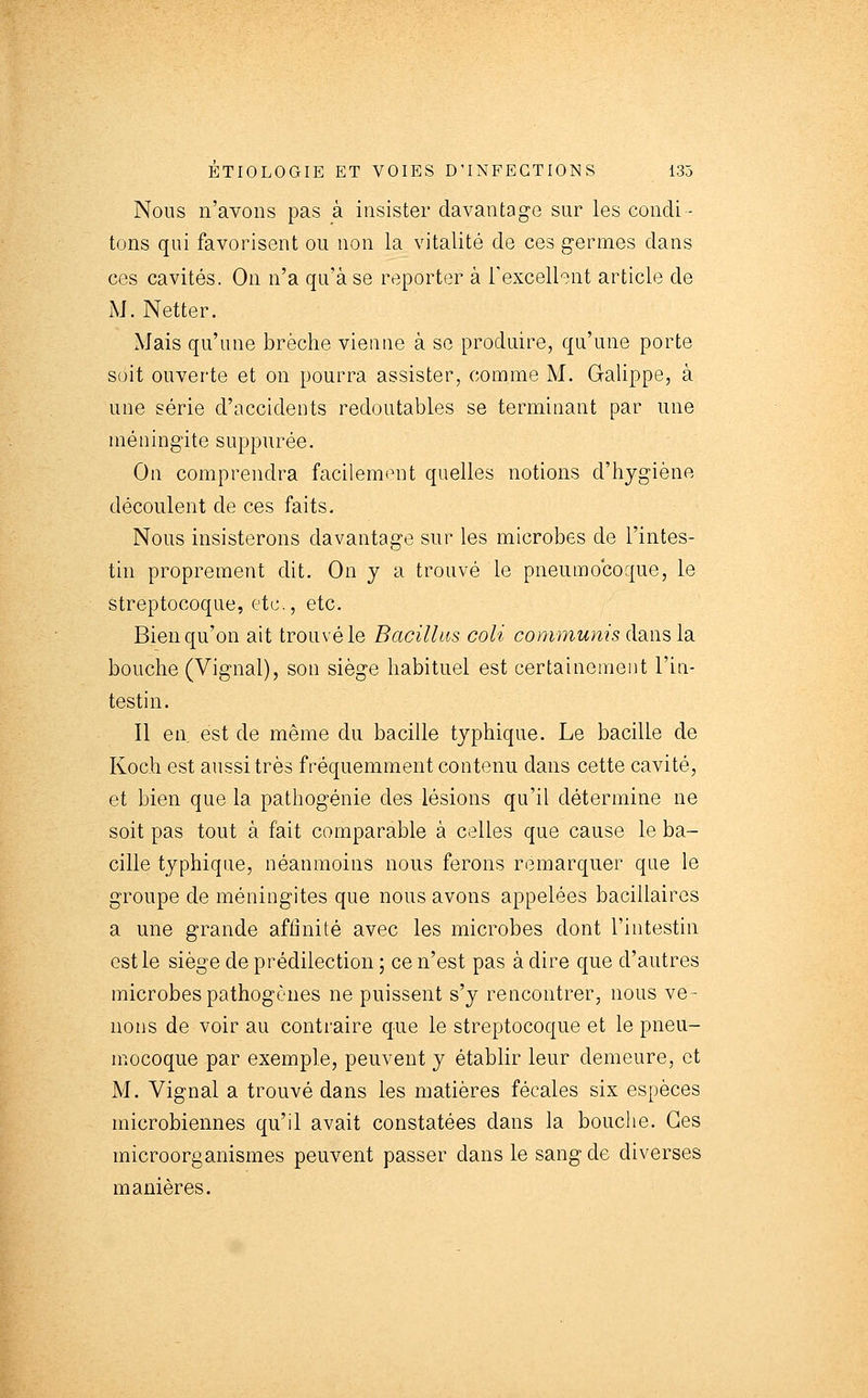 Nous n'avons pas à insister davantage sur les condi - tons qui favorisent ou non la vitalité de ces germes dans ces cavités. On n'a qu'à se reporter à Texcellent article de iM. Netter. Mais qu'une brèche vienne à se produire, qu'une porte soit ouverte et on pourra assister, comme M. Galippe, à une série d'accidents redoutables se terminant par une méningite suppurée. On comprendra facilemtnit quelles notions d'hygiène découlent de ces faits. Nous insisterons davantage sur les microbes de l'intes- tin proprement dit. On y a trouvé le pneumocoque, le streptocoque, etc., etc. Bien qu'on ait trouvé le Bacilhts coli communis dans la bouche (Vignal), son siège habituel est certainement l'in- testin. Il en est de même du bacille typhique. Le bacille de Koch est aussi très fréquemment contenu dans cette cavité, et bien que la pathogénie des lésions qu'il détermine ne soit pas tout à fait comparable à celles que cause le ba- cille typhique, néanmoins nous ferons remarquer que le groupe de méningites que nous avons appelées bacillaires a une grande affinité avec les microbes dont l'intestin est le siège de prédilection ; ce n'est pas à dire que d'autres microbes pathogènes ne puissent s'y rencontrer, nous ve- nons de voir au contraire que le streptocoque et le pneu- mocoque par exemple, peuvent y établir leur demeure, et M. Vignal a trouvé dans les matières fécales six espèces microbiennes qu'il avait constatées dans la bouche. Ces microorganismes peuvent passer dans le sang de diverses manières.