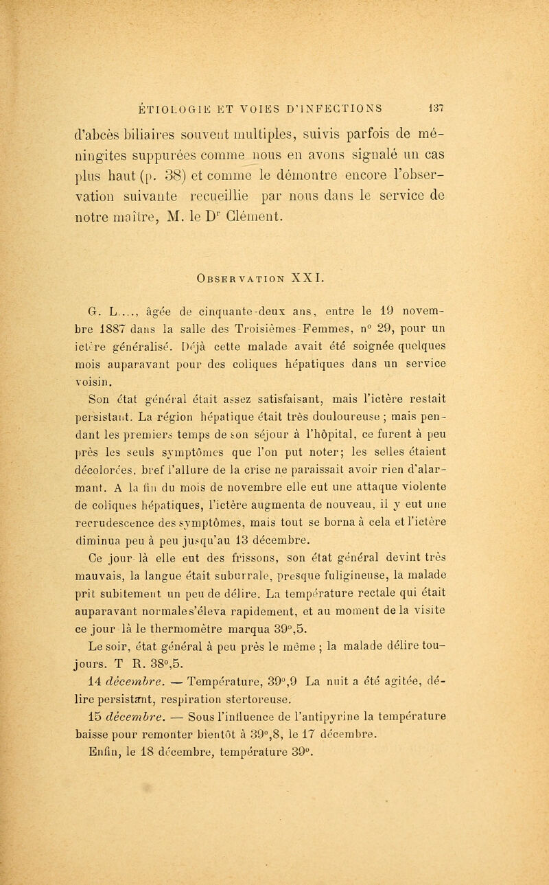 d'abcès biliaires souvetit multiples, suivis parfois de mé- ningites suppurées comme nous en avons signalé un cas plus haut (p. 38) et comme le démontre encore l'obser- vation suivante recueillie par nous dans le service de notre maître, M. le D Clément. Observation XXI. G. L...., âgée de cinquante-deux ans, entre le 19 novem- bre 1887 dans la salle des Troisièmes-Femmes, n° 29, pour un iclcre généralisé. Déjà cette malade avait été soignée quelques mois auparavant pour des coliques hépatiques dans un service voisin. Son état généi'al était assez satisfaisant, mais l'ictère restait persistant. La région hépatique était très douloureuse ; mais pen- dant les premiers temps de son séjour à l'hôpital, ce furent à peu l)rès les seuls symptômes que l'on put noter; les selles étaient décolorées, bref l'allure de la crise ne paraissait avoir rien d'alar- mant. A la fin du mois de novembre elle eut une attaque violente de coliques hépatiques, l'ictère augmenta de nouveau, il y eut une recrudescence des symptômes, mais tout se borna à cela et l'ictère diminua peu à peu jusqu'au 13 décembre. Ce jour- là elle eut des frissons, son état général devint très mauvais, la langue était suburrale, presque fuligineuse, la malade prit subitement un peu de délire. La température rectale qui était auparavant normale s'éleva rapidement, et au moment delà visite ce jour là le thermomètre marqua 39,5. Le soir, état général à peu près le même ; la malade délire tou- jours. T R. 38°,5. 14 décembre. — Température, 39°,9 La nuit a été agitée, dé- lire persistait, respiration stertoreuse. 15 décembre. — Sous l'inlluence de l'antipyrine la température baisse pour remonter bientôt à 39,8, le 17 décembre. Enfin, le 18 décembre, température 39.