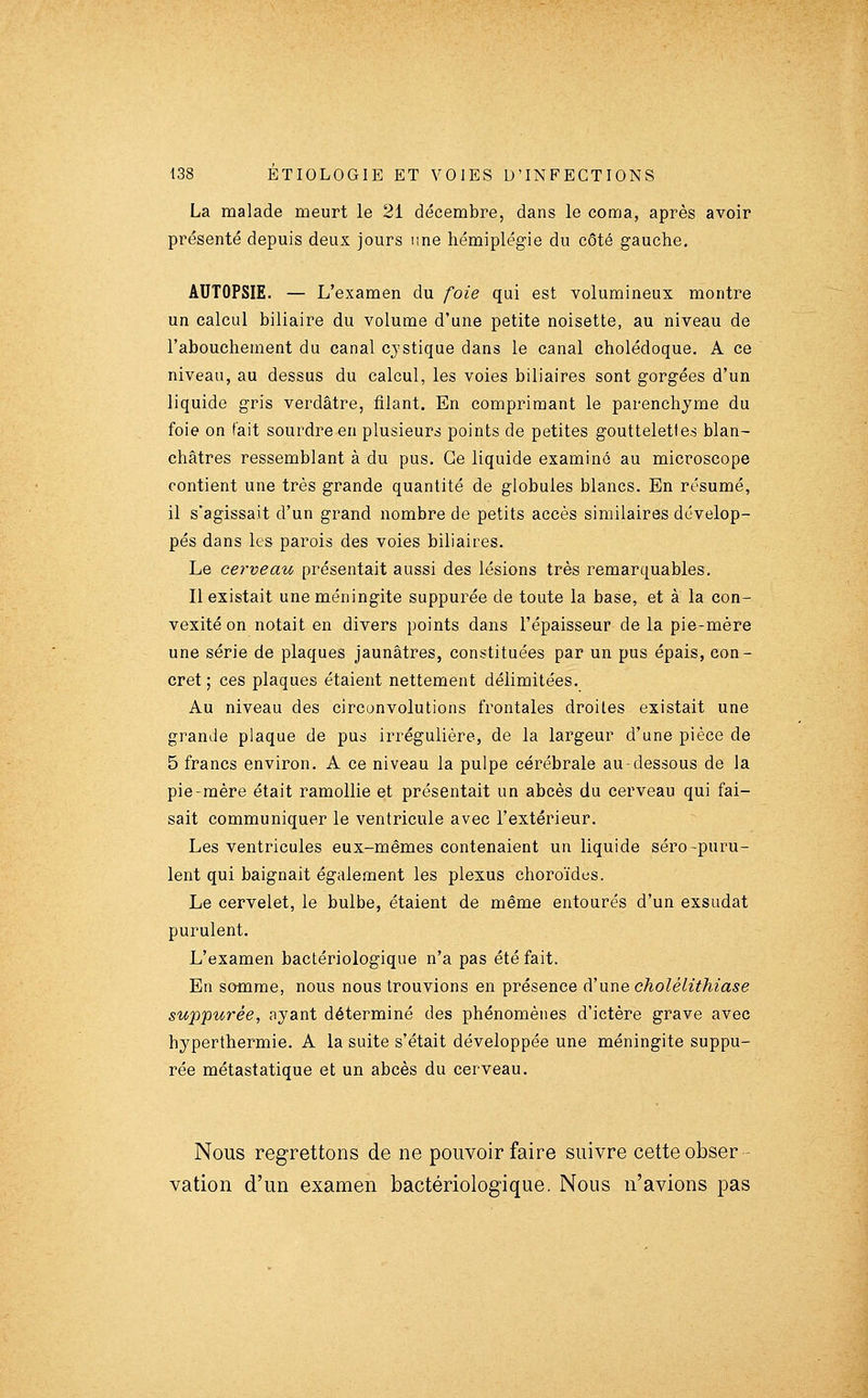 La malade meurt le 21 décembre, dans le coma, après avoir présenté depuis deux jours une hémiplégie du côté gauche. AUTOPSIE. — L'examen du foie qui est volumineux montre un calcul biliaire du volume d'une petite noisette, au niveau de l'abouchement du canal cjstique dans le canal cholédoque. A ce niveau, au dessus du calcul, les voies biliaires sont gorgées d'un liquide gris verdâtre, filant. En comprimant le parenchyme du foie on fait sourdre en plusieurs points de petites gouttelettes blan- châtres ressemblant à du pus. Ce liquide examiné au microscope contient une très grande quantité de globules blancs. En résumé, il s'agissait d'un grand nombre de petits accès similaires dévelop- pés dans les parois des voies biliaires. Le cerveau présentait aussi des lésions très remarquables. Il existait une méningite suppurée de toute la base, et à la con- vexité on notait en divers points dans l'épaisseur de la pie-mère une série de plaques jaunâtres, constituées par un pus épais, con- cret; ces plaques étaient nettement délimitées. Au niveau des circonvolutions ft^ontales droites existait une grande plaque de pus irrégulière, de la largeur d'une pièce de 5 francs environ. A ce niveau la pulpe cérébrale au-dessous de la pie-mère était ramollie et présentait un abcès du cerveau qui fai- sait communiquer le ventricule avec l'extérieur. Les ventricules eux-mêmes contenaient un liquide séro-puru- lent qui baignait également les plexus choroïdes. Le cervelet, le bulbe, étaient de même entourés d'un exsudât purulent. L'examen bactériologique n'a pas été fait. En somme, nous nous trouvions en présence à'\xï\e cholélithiase suppurée, ayant déterminé des phénomènes d'ictère grave avec hyperthermie. A la suite s'était développée une méningite suppu- rée métastatique et un abcès du cerveau. Nous regrettons de ne pouvoir faire suivre cette obser- vation d'un examen bactériologique. Nous n'avions pas
