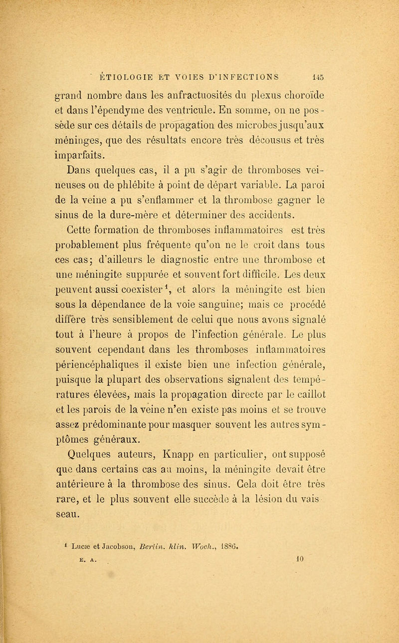 gTand nombre dans les anfractuosités du plexus choroïde et dans l'épendyine des ventricule. En somme, on ne pos- sède sur ces détails de propagation des microbes jusqu'aux méninges, que des résultats encore très décousus et très imparfaits. Dans quelques cas, il a pu s'agir de thromboses vei- neuses ou de phlébite à point de départ variable. La paroi de la veine a pu s'enflammer et la thrombose gagner le sinus de la dure-mère et déterminer des accidents. Cette formation de thromboses inflammatoires est très probablement plus fréquente qu'on ne le croit dans tous ces cas; d'ailleurs le diagnostic entre une thrombose et une méningite suppurée et souvent fort difficile. Les deux peuvent aussi coexister*, et alors la méningite est bien soùs la dépendance de la voie sanguine; mais ce procédé diffère très sensiblement de celui que nous avons signalé tout à l'heure à propos de l'infection générale. Le plus souvent cependant dans les thromboses inflammatoires périencéphaliques il existe bien une infection générale, puisque la plupart des observations signalent des tempé- ratures élevées, mais la propagation directe par le caillot et les parois de la veine n'en existe pas moins et se trouve assez prédominante pour masquer souvent les autres sym- ptômes généraux. Quelques auteurs, Knapp en particulier, ont supposé que dans certains cas au moins, la méningite devait être antérieure à la thrombose des sinus. Gela doit être très rare, et le plus souvent elle succède à la lésion du vais seau. ^ Lucse et Jacobson, Berlin, klin. Wocli., 1886. E. A. 10