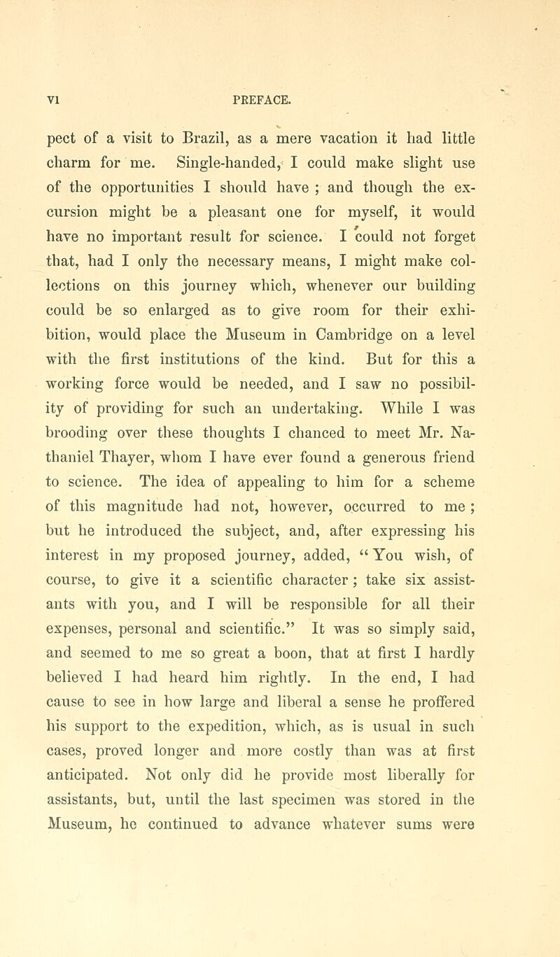 pect of a visit to Brazil, as a mere vacation it had little charm for me. Single-handed, I could make slight use of the opportunities I should have ; and though the ex- cursion might be a pleasant one for myself, it would have no important result for science. I could not forget that, had I only the necessary means, I might make col- lections on this journey which, whenever our building could be so enlarged as to give room for their exhi- bition, would place the Museum in Cambridge on a level with the first institutions of the kind. But for this a working force would be needed, and I saw no possibil- ity of providing for such an undertaking. While I was brooding over these thoughts I chanced to meet Mr. Na- thaniel Thayer, whom I have ever found a generous friend to science. The idea of appealing to him for a scheme of this magnitude had not, however, occurred to me ; but he introduced the subject, and, after expressing his interest in my proposed journey, added,  You wish, of course, to give it a scientific character; take six assist- ants with you, and I will be responsible for all their expenses, personal and scientific. It was so simply said, and seemed to me so great a boon, that at first I hardly believed I had heard him rightly. In the end, I had cause to see in how large and liberal a sense he proffered his support to the expedition, which, as is usual in such cases, proved longer and more costly than was at first anticipated. Not only did he provide most liberally for assistants, but, until the last specimen was stored in the Museum, ho continued to advance whatever sums were