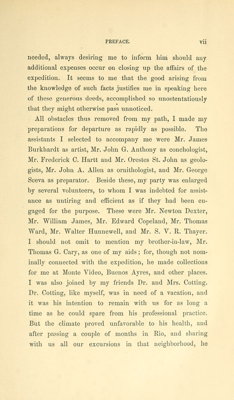 needed, always desiring me to inform him should any- additional expenses occur on closing up the affairs of the expedition. It seems to me that the good arising from the knowledge of such facts justifies me in speaking here of these generous deeds, accomplished so unostentatiously that they might otherwise pass unnoticed. All obstacles thus removed from my path, I made my preparations for departure as rapidly as possible. The assistants I selected to accompany me were Mr. James Burkhardt as artist, Mr. John G. Anthony as conchologist, Mr. Frederick C. Hartt and Mr. Orestes St. John as geolo- gists, Mr. John A. Allen as ornithologist, and Mr. George Sceva as preparator. Beside these, my party was enlarged by several volunteers, to whom I was indebted for assist- ance as untiring and efficient as if they had been en- gaged for the purpose. These were Mr. Newton Dexter, Mr. William James, Mr. Edward Copeland, Mr. Thomas Ward, Mr. Walter Hunnewell, and Mr. S. Y. R. Thayer. I should not omit to mention my brother-in-law, Mr. Thomas G. Gary, as one of my aids; for, though not nom- inally connected with the expedition, he made collections for me at Monte Video, Buenos Ayres, and other places. I was also joined by my friends Dr. and Mrs. Getting. Dr. Getting, like myself, was in need of a vacation, and it was his intention to remain with us for as long a time as he could spare from his professional practice. But the climate proved unfavorable to his health, and after passing a couple of months in Rio, and sharing with us all our excursions in that neighborhood, he