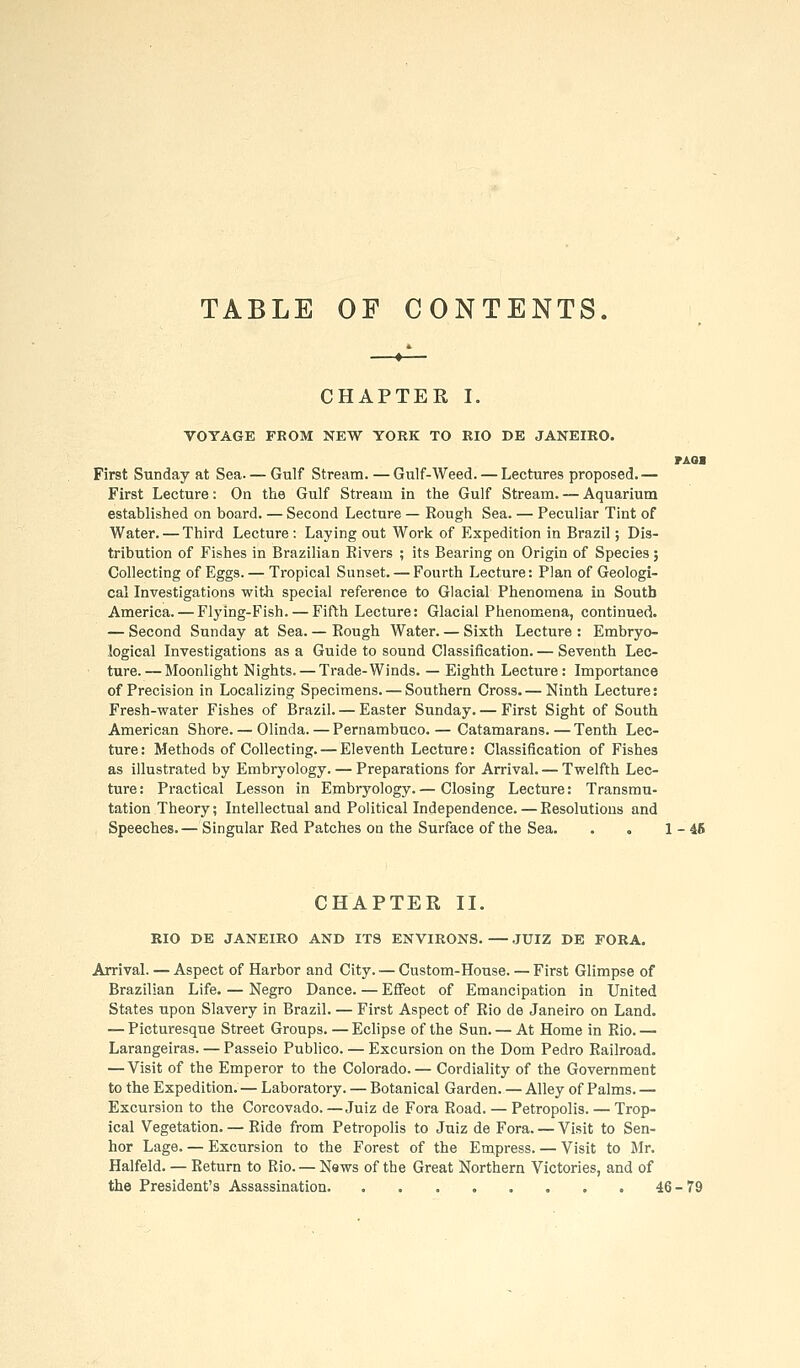 TABLE OF CONTENTS. CHAPTER I. VOYAGE FROM NEW YORK TO RIO DE JANEIRO. PAOa First Sunday at Sea— Gulf Stream. —Gulf-Weed. — Lectures proposed.— First Lecture: On the Gulf Stream in the Gulf Stream. — Aquarium established on board. — Second Lecture — Rough Sea. — Peculiar Tint of Water. — Third Lecture : Laying out Work of Expedition in Brazil; Dis- tribution of Fishes in Brazilian Rivers ; its Bearing on Origin of Species; Collecting of Eggs.— Tropical Sunset. — Fourth Lecture: Plan of Geologi- cal Investigations with special reference to Glacial Phenomena in South America. — Flying-Fish. — Fifth Lecture: Glacial Phenomena, continued. — Second Sunday at Sea. — Rough Water. — Sixth Lecture : Embryo- logical Investigations as a Guide to sound Classification. — Seventh Lec- ture.— Moonlight Nights. — Trade-Winds. — Eighth Lecture: Importance of Precision in Localizing Specimens. — Southern Cross.— Ninth Lecture: Fresh-water Fishes of Brazil. — Easter Sunday. — First Sight of South American Shore. — Olinda. — Pernambuco.— Catamarans.—Tenth Lec- ture : Methods of Collecting. — Eleventh Lecture: Classification of Fishes as illustrated by Embryology. — Preparations for Arrival. — Twelfth Lec- ture : Practical Lesson in Embryology. — Closing Lecture: Transmu- tation Theory; Intellectual and Political Independence. — Resolutions and Speeches. — Singular Red Patches on the Surface of the Sea. . . 1-46 CHAPTER II. RIO DE JANEIRO AND ITS ENVIRONS. — JUIZ DE FOKA. Arrival. — Aspect of Harbor and City. — Custom-House. — First Glimpse of Brazilian Life. — Negro Dance. — EflTeot of Emancipation in United States upon Slavery in Brazil. — First Aspect of Rio de Janeiro on Land. — Picturesque Street Groups. —Echpse of the Sun. — At Home in Rio.— Larangeiras. — Passeio Publico. — Excursion on the Dom Pedro Railroad. — Visit of the Emperor to the Colorado.— Cordiality of the Government to the Expedition.— Laboratory. — Botanical Garden. — Alley of Palms. — Excursion to the Corcovado. —Juiz de Fora Road. — Petropolis. — Trop- ical Vegetation. — Ride from Petropolis to Juiz de Fora. — Visit to Sen- hor Lage. — Excursion to the Forest of the Empress. — Visit to Mr. Halfeld. — Return to Rio. — News of the Great Northern Victories, and of the President's Assassination 46-79