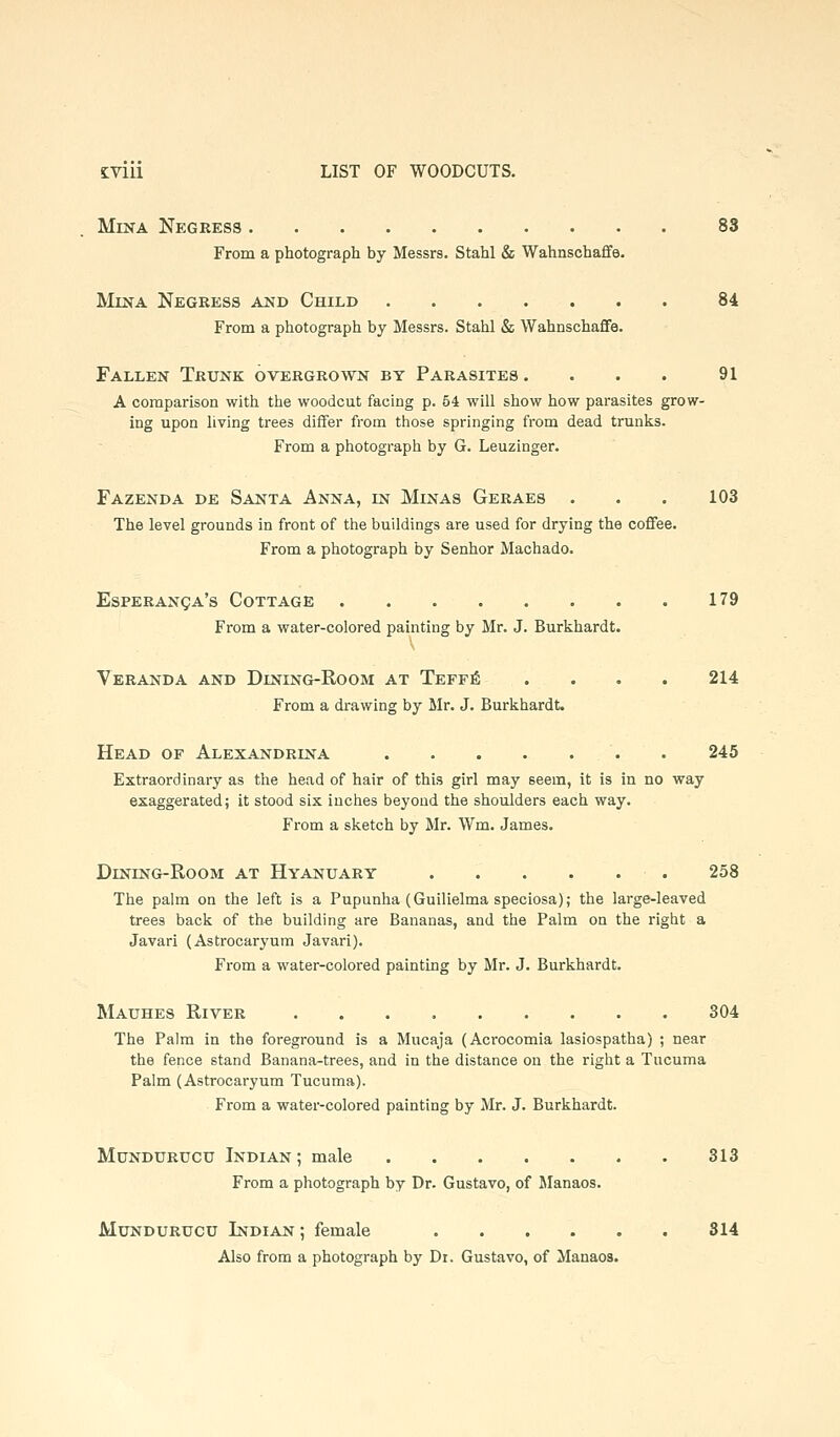 MiNA Negress 83 From a photograph by Messrs. Stahl & Wahnsohaffe. MiNA Negkess ajsd Child 84 From a photograph by Messrs. Stahl & Wahnschaffe. Fallen Trunk overgrown by Parasites . . . . 91 A comparison with the woodcut facing p. 54 will show how parasites grow- ing upon living trees differ from those springing from dead trunks. From a photograph by G. Leuzinger. Fazenda de Santa Anna, in Minas Geraes . . . 103 The level grounds in front of the buildings are used for drying the coffee. From a photograph by Senhor Machado. EsPERANgA's Cottage 179 From a water-colored painting by Mr. J. Burkhardt. Veranda and Dining-Room at Teff6 .... 214 From a drawing by Mr. J. Burkhardt. Head of Alexandrina 245 Extraordinary as the head of hair of this girl may seem, it is in no way exaggerated; it stood six inches beyond the shoulders each way. From a sketch by Mr. Wm. James. DiNiNG-RooM AT Hyanuary 258 The palm on the left is a Pupunha (Guilielma speciosa); the large-leaved trees back of the building are Bananas, and the Palm on the right a Javari (Astrocaryum Javari). From a water-colored painting by Mr. J. Burkhardt. Mauhes River 304 The Palm in the foreground is a Mucaja (Acrocomia lasiospatha) ; near the fence stand Banana-trees, and in the distance on the right a Tucuma Palm (Astrocaryum Tucuma). From a water-colored painting by Mr. J. Burkhardt. MuNDURUCU Indian ; male 313 From a photograph by Dr. Gustavo, of Slanaos. MuNDURUCU Indian ; female 814 Also from a photograph by Dr. Gustavo, of Manaoa.