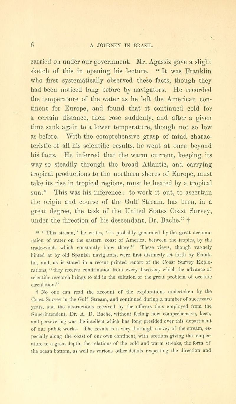 carried ai under our government. Mr. Agassiz gave a slight sketch of this in opening his lecture.  It was Franklin who first systematically observed these facts, though they had been noticed long before by navigators. He recorded the temperature of the water as he left the American con- tinent for Europe, and found that it continued cold for a certain distance, then rose suddenly, and after a given time sank again to a lower temperature, though not so low as before. With the comprehensive grasp of mind charac- teristic of all his scientific results, he went at once beyond his facts. He inferred that the warm current, keeping its way so steadily through the broad Atlantic, and carrying tropical productions to the northern shores of Europe, must take its rise in tropical regions, must be heated by a tropical sun.* This was his inference : to work it out, to ascertain the origin and course of the Gulf Stream, has been, in a great degree, the task of the United States Coast Survey, under the direction of his descendant. Dr. Bache. f *  This stream, he writes,  is probably generated by the great accumu- lation of water on the eastern coast of America, between the tropics, by the trade-winds which constantly blow there. These views, though vaguely hinted at by old Spanish navigators, were first distinctly set forth by Frank- lin, and, as is stated in a recent printed report of the Coast Survey Explo- rations,  they receive confirmation from every discovery which the advance of scientific research brings to aid in the solution of the great problem of oceanic circulation. t No one can read the account of the explorations undertaken by the Coast Survey in the Gulf Stream, and continued during a number of successive years, and the instructions received by the officers thus employed from the Superintendent, Dr. A. D. Bache, without feeling how comprehensive, keen, and persevering was the intellect which has long presided over this department of our public works. The result is a very thorough survey of the stream, e&- pecially along the coast of our own continent, with sections giving the temper- ature to a great depth, the relations of'the cold and warm streaks, the form of the ocean bottom, as well as various other details respecting the direction and