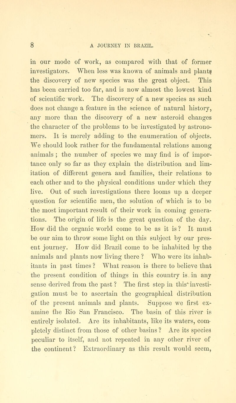 in our mode of work, as compared with that of former investigators. When less was known of animals and plants the discovery of new species was the great object. This has been carried too far, and is now almost the lowest kind of scientific work. The discovery of a new species as such does not change a feature in the science of natural history, any more than the discovery of a new asteroid changes the character of the problems to be investigated by astrono- mers. It is merely adding to the enumeration of objects. We should look rather for the fundamental relations among animals ; the number of species we may find is of impor- tance only so far as they explain the distribution and lim- itation of different genera and families, their relations to each other and to the physical conditions under which they live. Out of such investigations there looms up a deeper question for scientific men, the solution of which is to be the most important result of their work in coming genera- tions. The origin of life is the great question of the day. How did the organic world come to be as it is ? It must be our aim to throw some light on this subject by our pres- ent journey. How did Brazil come to be inhabited by the animals and plants now living there ? Who were its inhab- itants in past times ? What reason is there to believe that the present condition of things in this country is. in any sense derived from the past ? The first step in this' investi- gation must be to ascertain the geographical distribution of the present animals and plants. Suppose we first ex- amine the Rio San Francisco. The basin of this river is entirely isolated. Are its inhabitants, like its waters, com- pletely distinct from those of other basins ? Are its species peculiar to itself, and not repeated in any other river of the continent ? Extraordinary as this result would seem,