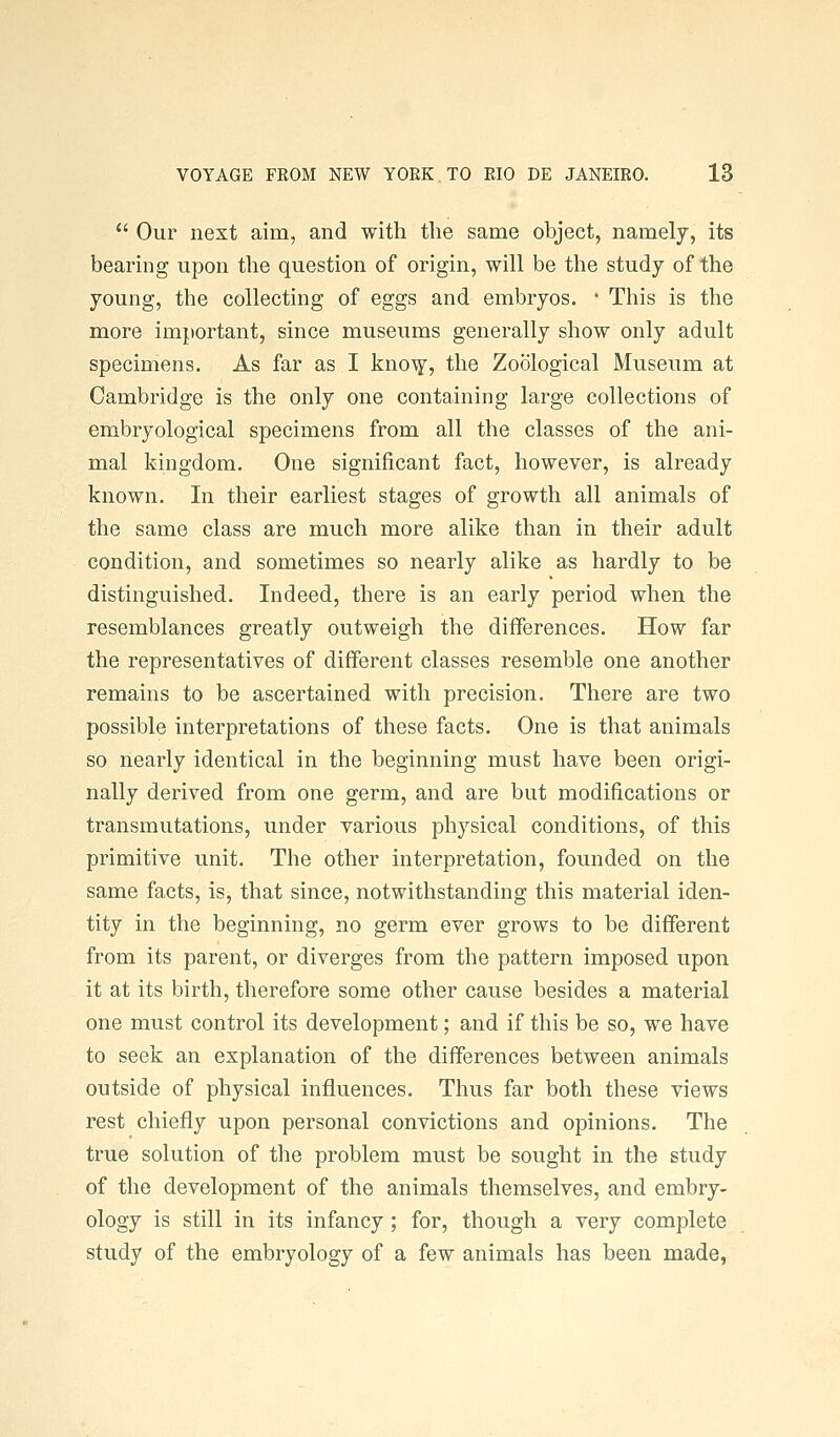  Our next aim, and with the same object, namely, its bearing upon the question of origin, will be the study of the young, the collecting of eggs and embryos. ■ This is the more important, since museums generally show only adult specimens. As far as I kno^y, the Zoological Museum at Cambridge is the only one containing large collections of embryological specimens from all the classes of the ani- mal kingdom. One significant fact, however, is already known. In their earliest stages of growth all animals of the same class are much more alike than in their adult condition, and sometimes so nearly alike as hardly to be distinguished. Indeed, there is an early period when the resemblances greatly outweigh the differences. How far the representatives of different classes resemble one another remains to be ascertained with precision. There are two possible interpretations of these facts. One is that animals so nearly identical in the beginning must have been origi- nally derived from one germ, and are but modifications or transmutations, under various physical conditions, of this primitive unit. The other interpretation, founded on the same facts, is, that since, notwithstanding this material iden- tity in the beginning, no germ ever grows to be different from its parent, or diverges from the pattern imposed upon it at its birth, therefore some other cause besides a material one must control its development; and if this be so, we have to seek an explanation of the differences between animals outside of physical influences. Thus far both these views rest chiefly upon personal convictions and opinions. The true solution of the problem must be sought in the study of the development of the animals themselves, and embry- ology is still in its infancy ; for, though a very complete study of the embryology of a few animals has been made,