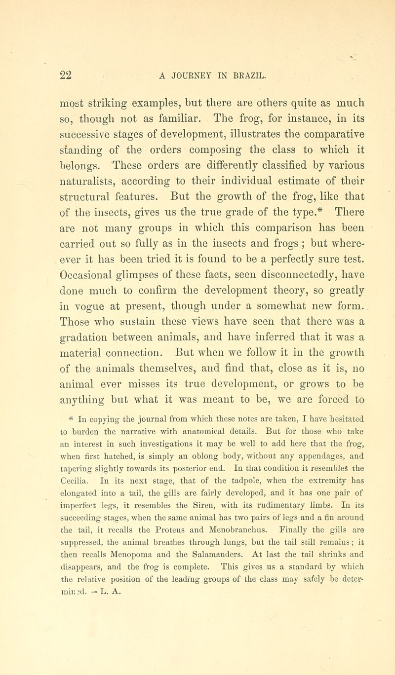 most striking examples, but there are others quite as much so, though not as familiar. The frog, for instance, in its successive stages of development, illustrates the comparative standing of the orders composing the class to which it belongs. These orders are differently classified by various naturalists, according to their individual estimate of their structural features. But the growth of the frog, like that of the insects, gives us the true grade of the type.* There are not many groups in which this comparison has been carried out so fully as in the insects and frogs ; but where- ever it has been tried it is found to be a perfectly sure test. Occasional glimpses of these facts, seen disconnectedly, have done much to confirm the development theory, so greatly in vogue at present, though under a somewhat new form. Those who sustain these views have seen that there was a gradation between animals, and have inferred that it was a material connection. But when we follow it in the growth of the animals themselves, and find that, close as it is, no animal ever misses its true development, or grows to be anything but what it was meant to be, we are forced to * In copying the journal from which these notes are taken, I have hesitated to burden the narrative with anatomical details. But for those who take an interest in such investigations it may be well to add here that the frog, when first hatched, is simply an oblong body, without any appendages, and tapering slightly towards its posterior end. In that condition it resembles the Cecilia. In its next stage, that of the tadpole, when the extremity has elongated into a tail, the gills are fairly developed, and it has one pair of imperfect legs, it resembles the Siren, with its rudimentary limbs. In its succeeding stages, when the same animal has two pairs of legs and a fin around the tail, it recalls the Proteus and Menobranchus. Finally the gills are suppressed, the animal breathes through lungs, but the tail still remains; it then recalls Menopoma and the Salamanders. At last the tail shrinks and disappears, and the frog is complete. This gives us a standard by which the relative position of the leading groups of the class may safely be deter- mill 3d. — L. A.