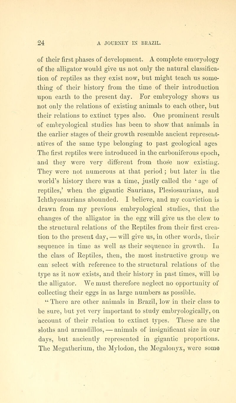 of their first phases of development. A complete emoryology of the alligator would give us not only the natural classifica- tion of reptiles as they exist now, but might teach us some- thing of their history from the time of their introduction upon earth to the present day. For embryology shows us not only the relations of existing animals to each other, but their relations to extinct types also. One prominent result of embryological studies has been to show that animals in the earlier stages of their growth resemble ancient represent- atives of the same type belonging to past geological ages The first reptiles were introduced in the carboniferous epoch, and they were very different from tho^e now existing. They were not numerous at that period ; but later in the world's history there was a time, justly called the ' age of reptiles,' when the gigantic Saurians, Plesiosaurians, and Ichthyosaurians abounded. I believe, and my conviction is drawn from my previous embryological studies, that the changes of the alligator in the egg will give us the clew to the structural relations of the Reptiles from their first crea- tion to the present day, — will give us, in other words, their sequence in time as well as their sequence in growth. In the class of Reptiles, then, the most instructive group we can' select with reference to the structural relations of the type as it now exists, and their history in past times, will be the alligator. We must therefore neglect no opportunity of collecting their eggs in as large numbers as possible.  There are other animals in Brazil, low in their class to be sure, but yet very important to study embryologically, on account of their relation to extinct types. These are the sloths and armadillos, — animals of insignificant size in our days, but anciently represented in gigantic proportions. The Megatherium, the Mylodon, the Megalonyx, were some