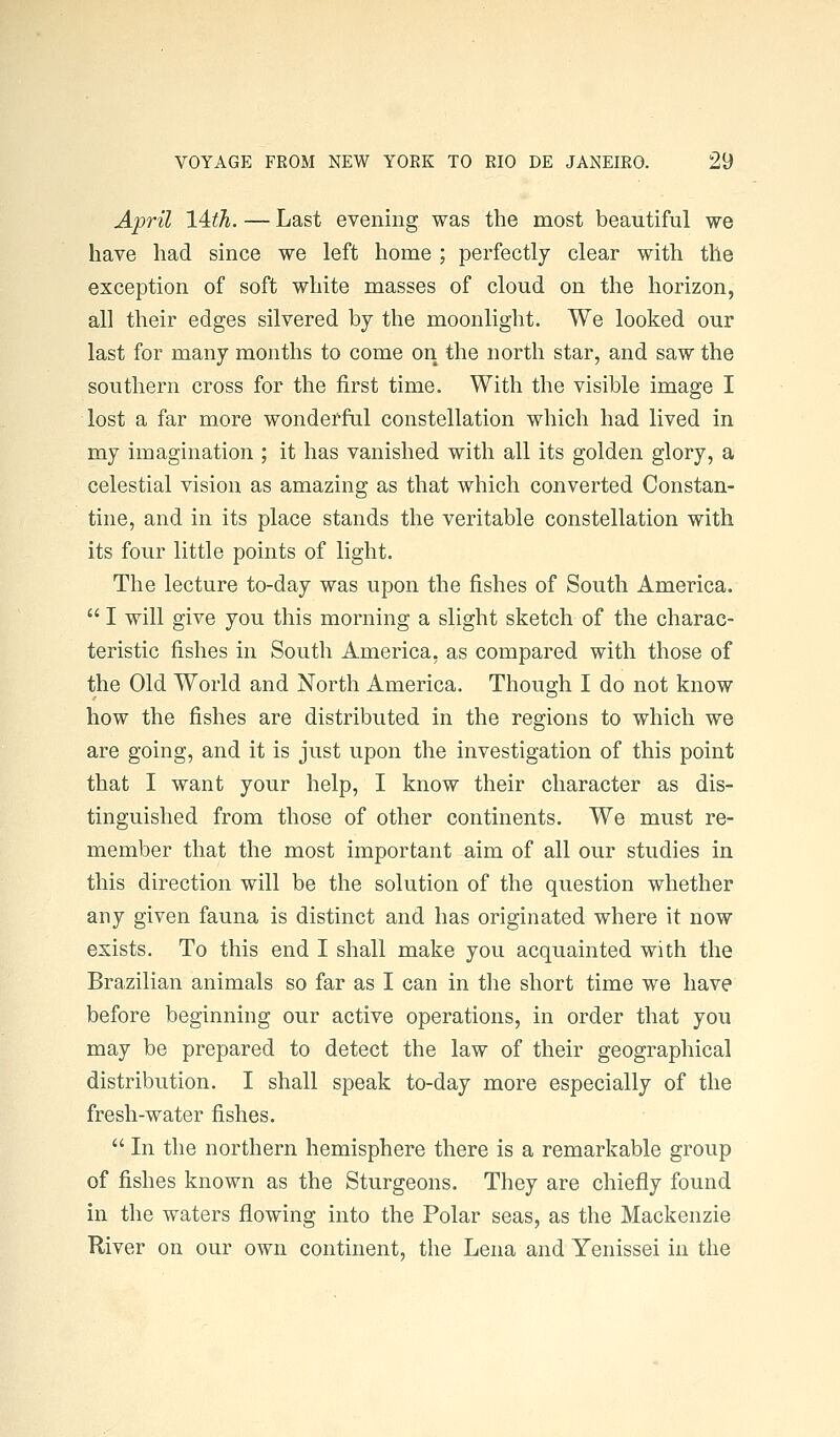 April 14th. — Last evening was the most beautiful we have had since we left home ; perfectly clear with the exception of soft white masses of cloud on the horizon, all their edges silvered by the moonlight. We looked our last for many months to come on the north star, and saw the southern cross for the first time. With the visible image I lost a far more wonderful constellation which had lived in my imagination ; it has vanished with all its golden glory, a celestial vision as amazing as that which converted Constan- tine, and in its place stands the veritable constellation with its four little points of light. The lecture to-day was upon the fishes of South America.  I will give you this morning a slight sketch of the charac- teristic fishes in South America, as compared with those of the Old World and North America. Though I do not know how the fishes are distributed in the regions to which we are going, and it is just upon the investigation of this point that I want your help, I know their character as dis- tinguished from those of other continents. We must re- member that the most important aim of all our studies in this direction will be the solution of the question whether any given fauna is distinct and has originated where it now exists. To this end I shall make you acquainted with the Brazilian animals so far as I can in the short time we have before beginning our active operations, in order that you may be prepared to detect the law of their geographical distribution. I shall speak to-day more especially of the fresh-water fishes.  In the northern hemisphere there is a remarkable group of fishes known as the Sturgeons. They are chiefly found in the waters flowing into the Polar seas, as the Mackenzie River on our own continent, the Lena and Yenissei in the