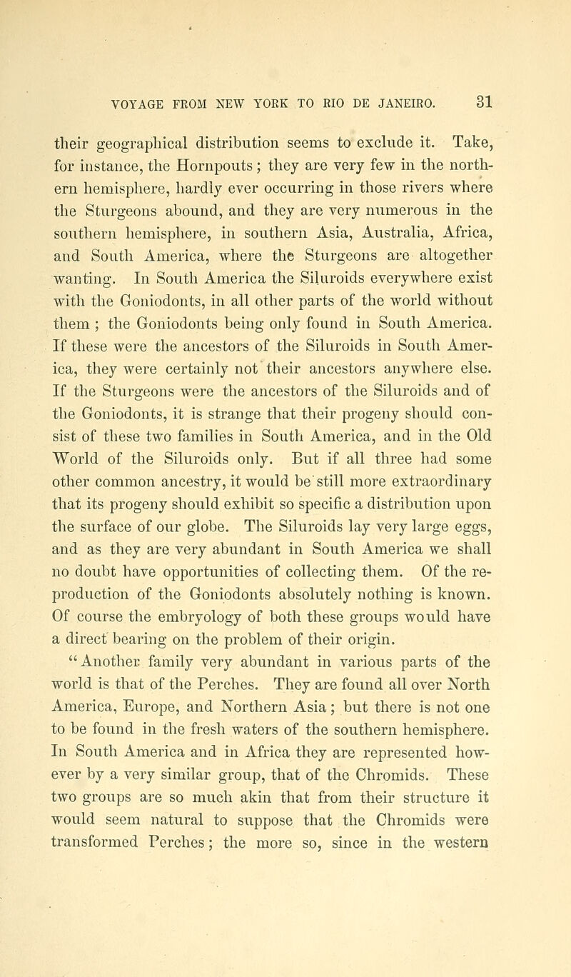 their geographical distribution seems to exclude it. Take, for instance, the Hornpouts ; they are very few in the north- ern hemisphere, hardly ever occurring in those rivers where the Sturgeons abound, and they are very numerous in the southern hemisphere, in southern Asia, Australia, Africa, and South America, where the Sturgeons are altogether wanting. In South America the Siluroids everywhere exist with the Goniodonts, in all other parts of the world without them ; the Goniodonts being only found in South America. If these were the ancestors of the Siluroids in South Amer- ica, they were certainly not their ancestors anywhere else. If the Sturgeons were the ancestors of the Siluroids and of the Goniodonts, it is strange that their progeny should con- sist of these two families in South America, and in the Old World of the Siluroids only. But if all three had some other common ancestry, it would be'still more extraordinary that its progeny should exhibit so specific a distribution upon the surface of our globe. The Siluroids lay very large eggs, and as they are very abundant in South America we shall no doubt have opportunities of collecting them. Of the re- production of the Goniodonts absolutely nothing is known. Of course the embryology of both these groups would have a direct bearing on the problem of their origin. Another family very abundant in various parts of the world is that of the Perches. They are found all over North America, Europe, and Northern Asia; but there is not one to be found in the fresh waters of the southern hemisphere. In South America and in Africa they are represented how- ever by a very similar group, that of the Chromids. These two groups are so much akin that from their structure it would seem natural to suppose that the Chromids were transformed Perches; the more so, since in the western